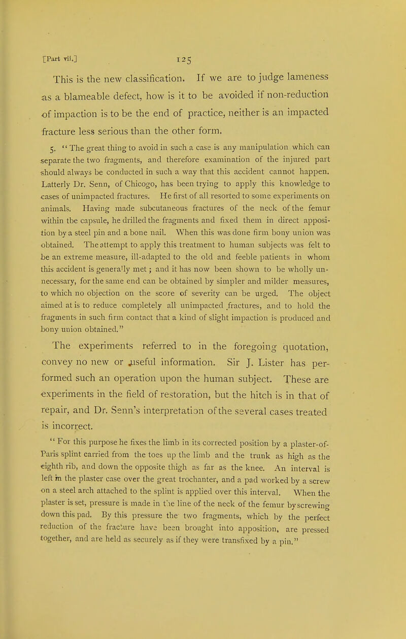 This is the new classification. If we are to judge lameness as a blameable defect, how is it to be avoided if non-reduction of impaction is to be the end of practice, neither is an impacted fracture less serious than the other form. 5. '' The great thing to avoid in such a case is any manipulation which can separate the two fragments, and therefore examination of the injured part should always be conducted in such a way that this accident cannot happen. Latterly Dr. Senn, of Chicogo, has been tiying to apply this knowledge to cases of unimpacted fractures. He first of all resorted to some experiments on animals. Having made subcutaneous fractures of the neck of the femur within the capsule, he drilled the fragments and fixed them in direct apposi- tion by a steel pin and a bone nail. When this was done firm l^ony union was obtained. The attempt to apply this treatment to human subjects was felt to be an extreme measure, ill-adapted to the old and feeble patients in whom this accident is generally met; and it has now been shown to be wholly un- necessary, for the same end can be obtained by simpler and milder measures, to which no objection on the score of severity can be urged. The object aimed at is to reduce completely all unimpacted fractures, and to hold the fragments in such firm contact that a kind of slight impaction is produced and bony union obtained. The experiments referred to in the foregoing quotation, convey no new or juseful information. Sir J. Lister has per- formed such an operation upon the human subject. These are experiments in the field of restoration, but the hitch is in that of repair, and Dr. Senn's interpretation of the several cases treated is incorrect.  For this purpose he fixes the limb in its corrected position by a plaster-of- Paris splint carried from the toes up the limb and the trunk as high as the eighth rib, and down the opposite thigh as far as the knee. An interval is left m the plaster case over the great trochanter, and a pad worked by a screw on a steel arch attached to the splint is applied over this interval. When the plaster is set, pressure is made in t'le line of the neck of the femur by screwing down this pad. By this pressure the two fragments, which by the perfect reduction of the fraciure have been brought into apposition, are pressed together, and are held as securely as if they were transfixed by a pin.