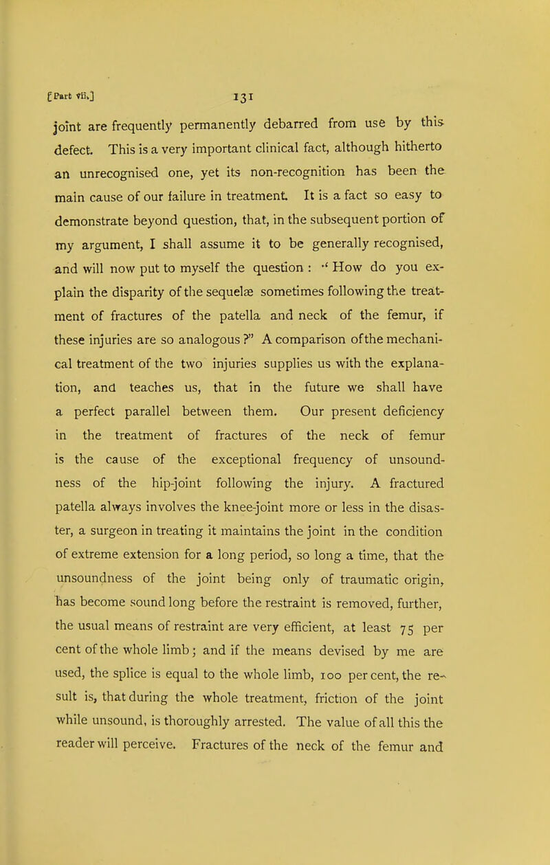 jomt are frequently permanently debarred from use by this defect. This is a very important clinical fact, although hitherto an unrecognised one, yet its non-recognition has been the main cause of our failure in treatment It is a fact so easy to demonstrate beyond question, that, in the subsequent portion of my argument, I shall assume it to be generally recognised, ■and will now put to myself the question : How do you ex- plain the disparity of the sequelae sometimes following the treat- ment of fractures of the patella and neck of the femur, if these injuries are so analogous ? A comparison of the mechani- cal treatment of the two injuries supplies us with the explana- tion, and teaches us, that in the future we shall have a perfect parallel between them. Our present deficiency in the treatment of fractures of the neck of femur is the cause of the exceptional frequency of unsound- ness of the hip-joint following the injury. A fractured patella always involves the knee-joint more or less in the disas- ter, a surgeon in treating it maintains the joint in the condition of extreme extension for a long period, so long a time, that the unsoundness of the joint being only of traumatic origin, lias become sound long before the restraint is removed, further, the usual means of restraint are very efficient, at least 75 per cent of the whole limb; and if the means devised by me are used, the splice is equal to the whole limb, 100 per cent, the re- sult is, that during the whole treatment, friction of the joint while unsound, is thoroughly arrested. The value of all this the reader will perceive. Fractures of the neck of the femur and