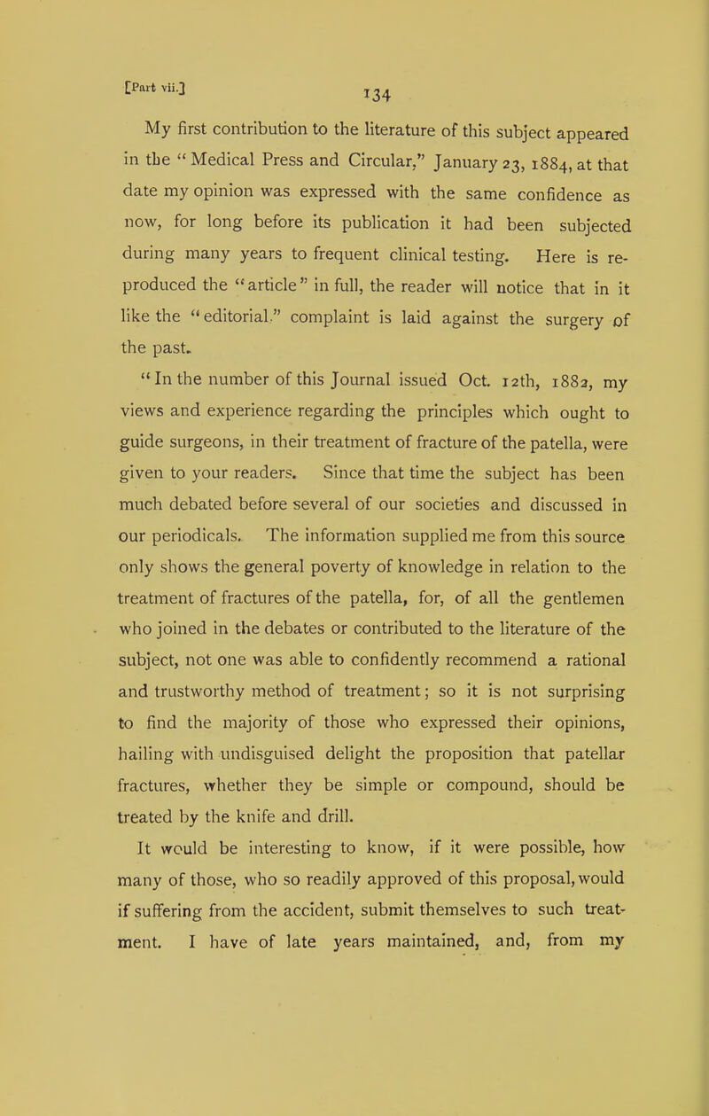 My first contribution to the literature of this subject appeared in the  Medical Press and Circular, January 23, 1884, at that date my opinion was expressed with the same confidence as now, for long before its publication it had been subjected during many years to frequent clinical testing. Here is re- produced the article in full, the reader will notice that in it like the  editorial. complaint is laid against the surgery of the past. '* In the number of this Journal issued Oct. 12th, 1882, my views and experience regarding the principles which ought to guide surgeons, in their treatment of fracture of the patella, were given to your readers. Since that time the subject has been much debated before several of our societies and discussed in our periodicals. The information supplied me from this source only shows the general poverty of knowledge in relation to the treatment of fractures of the patella, for, of all the gentiemen who joined in the debates or contributed to the literature of the subject, not one was able to confidentiy recommend a rational and trustworthy method of treatment; so it is not surprising to find the majority of those who expressed their opinions, hailing with undisguised delight the proposition that patellar fractures, whether they be simple or compound, should be treated by the knife and drill. It would be interesting to know, if it were possible, how many of those, who so readily approved of this proposal, would if suffering from the accident, submit themselves to such treat-