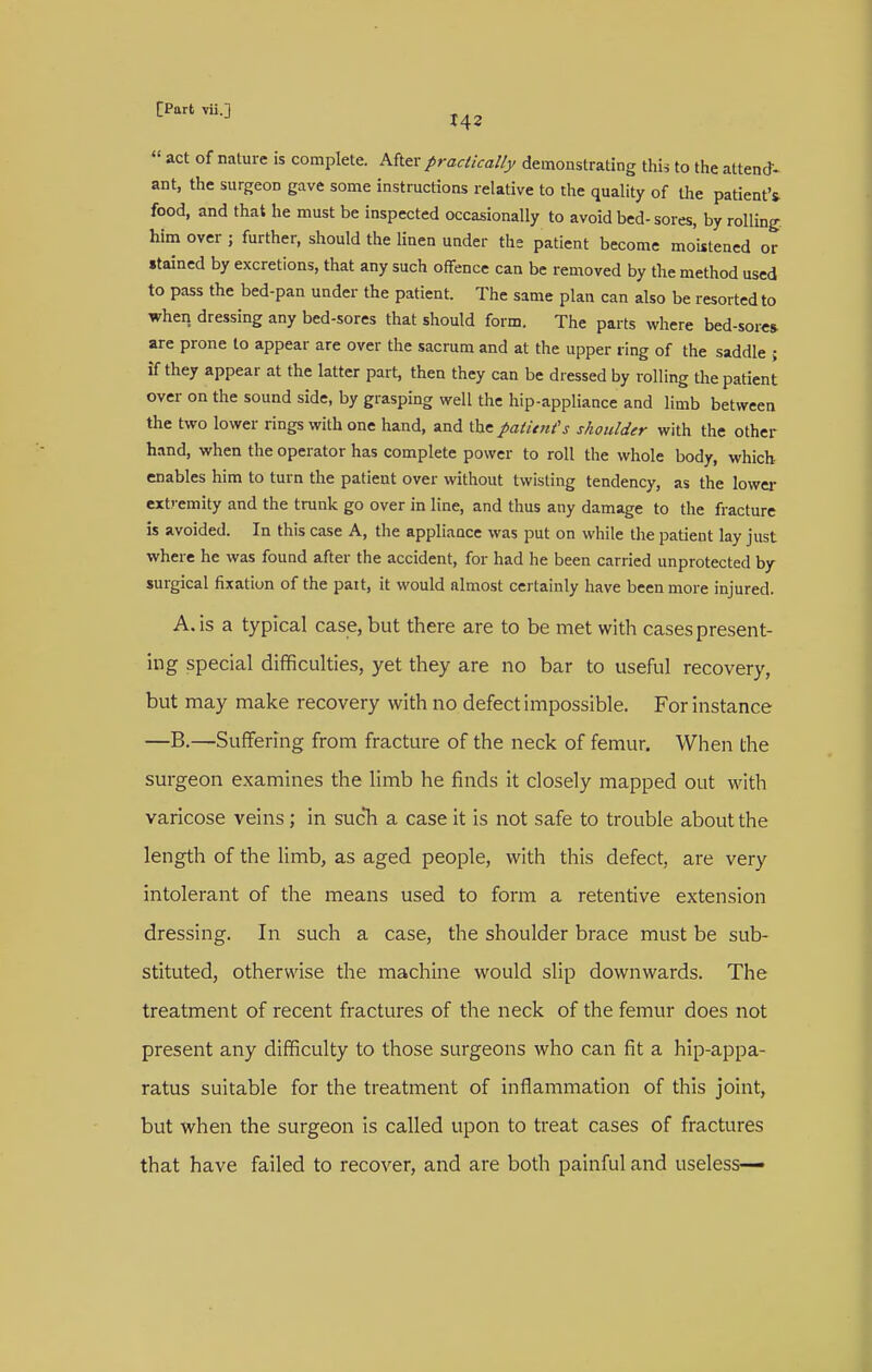  act of nature is complete. M\.^x practically demonstrating this to the attend- ant, the surgeon gave some instructions relative to the quality of the patient'^ food, and that he must be inspected occasionally to avoid bed-sores, by rolling him over ; further, should the linen under the patient become moistened or stained by excretions, that any such offence can be removed by the method used to pass the bed-pan under the patient. The same plan can also be resorted to when dressing any bed-sores that should form. The parts virhere bed-sore* are prone to appear are over the sacrum and at the upper ring of the saddle ; if they appear at the latter part, then they can be dressed by rolling the patient over on the sound side, by grasping well the hip-appliance and limb between the two lower rings with one hand, and the patitnts shoulder with the other hand, when the operator has complete power to roll the whole body, whick enables him to turn the patient over without twisting tendency, as the lower extremity and the trunk go over in line, and thus any damage to the fracture is avoided. In this case A, the appliance was put on while the patient lay just where he was found after the accident, for had he been carried unprotected by surgical fixation of the pait, it would almost certainly have been more injured. A. is a typical case, but there are to be met with cases present- ing special difficulties, yet they are no bar to useful recovery, but may make recovery with no defect impossible. For instance —B.—Suffering from fracture of the neck of femur. When the surgeon examines the limb he finds it closely mapped out with varicose veins; in sucTi a case it is not safe to trouble about the length of the limb, as aged people, with this defect, are very intolerant of the means used to form a retentive extension dressing. In such a case, the shoulder brace must be sub- stituted, otherwise the machine would slip downwards. The treatment of recent fractures of the neck of the femur does not present any difficulty to those surgeons who can fit a hip-appa- ratus suitable for the treatment of inflammation of this joint, but when the surgeon is called upon to treat cases of fractures that have failed to recover, and are both painful and useless—