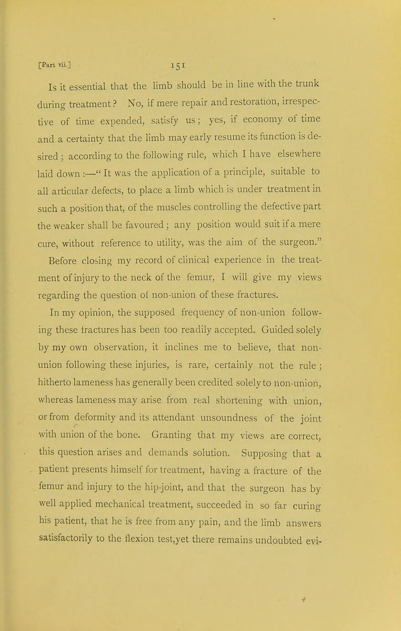 [Part vii.] 1 5 I Is it essential tliat tlie limb should be in line with the trunk during treatment ? No, if mere repair and restoration, irrespec- tive of time expended, satisfy us; yes, if economy of time and a certainty that the limb may early resume its function is de- sired ; according to the following rule, which I have elsewhere laid down :— It was the application of a principle, suitable to all articular defects, to place a limb which is under treatment in such a position that, of the muscles controlling the defective part the weaker shall be favoured ; any position would suit if a mere cure, without reference to utility, was the aim of the surgeon. Before closing my record of clinical experience in the treat- ment of injury to the neck of the femur, I will give my views regarding the question ol non-union of these fractures. In my opinion, the supposed frequency of non-union follow- ing these iractures has been too readily accepted. Guided solely by my own observation, it inclines me to believe, tliat non- union following these injuries, is rare, certainly not the rule ; hitherto lameness has generally been credited solely to non-union, whereas lameness may arise from real shortening Avith union, or from deformity and its attendant unsoundness of the joint with union of the bone. Granting that my views are correct, this question arises and demands solution. Supposing that a patient presents himself for treatment, having a fracture of the . femur and injury to the hip-joint, and that the surgeon has by well applied mechanical treatment, succeeded in so far curing his patient, that he is free from any pain, and the limb answers satisfactorily to the flexion test,yet there remains undoubted evi-