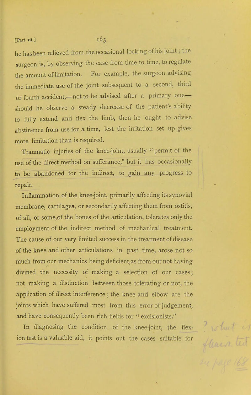 he has been relieved from the occasional locking of his joint; the surgeon is, by observing the case from time to time, to regulate the amount of limitation. For example, the surgeon advising the immediate use of the joint subsequent to a second, third or fourth accident,—hot to be advised after a primary one- should he observe a steady decrease of the patient's ability to fully extend and flex the limb, then he ought to advise abstinence from use for a time, lest the irritation set up gives more limitation than is required. Traumatic injuries of the knee-joint, usually  permit of the use of the direct method on sufferance, but it has occasionally to be abandoned for the indirect, to gain any progress to repair. Inflammation of the knee-joint, primarily affecting its synovial membrane, cartilages, or secondarily affecting them from ostitis, of all, or some,of the bones of the articulation, tolerates only the employment of the indirect method of mechanical treatment. The cause of our very limited success in the treatment of disease of the knee and other articulations in past time, arose not so much from our mechanics being deficient,as from our not having divined the necessity of making a selection of our cases; not making a distinction between those tolerating or not, the application of direct interference; the knee and elbow are the joints which have suffered most from this error of judgement, and have consequently been rich fields for  excisionists. In diagnosing the condition of the knee-joint, the flex- ion test is a valuable aid, it points out the cases suitable for