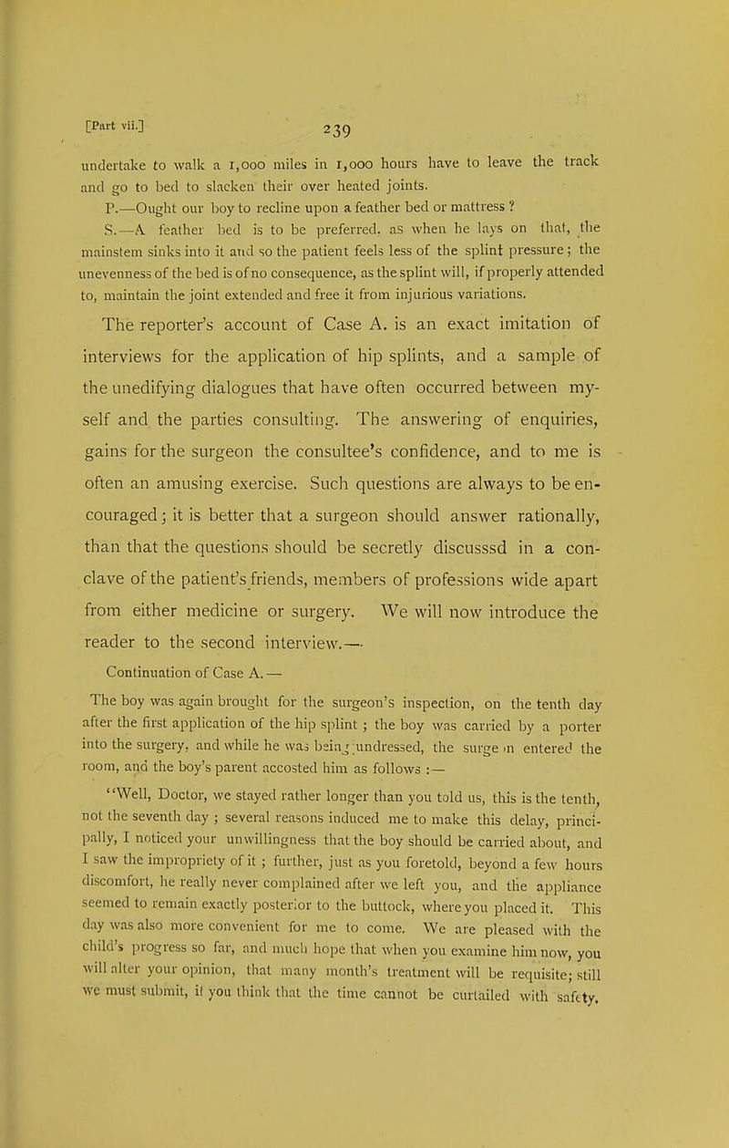 undertake to walk a 1,000 miles in 1,000 hours have to leave the track and go to bed to slacken their over heated joints. P.—Ought our boy to recline upon a feather bed or nnattress ? S.—A. feather bed is to be preferred, as when he lays on that, the mainstem sinks into it and so the patient feels less of the splint pressure ; the unevenness of the bed is of no consequence, as the splint will, if properly attended to, maintain the joint extended and free it from injurious variations. The reporter's account of Case A. is an exact imitation of interviews for the application of hip splints, and a sample of the Linedifying dialogues that have often occurred between my- self and the parties consulting. The answering of enquiries, gains for the surgeon the consultee's confidence, and to me is often an amusing exercise. Such questions are always to be en- couraged ; it is better that a surgeon should answer rationally, than that the questions should be secretly discusssd in a con- clave of the patient's friends, members of professions wide apart from either medicine or surgery. We will now introduce the reader to the second interview.— Continuation of Case A. — The boy was again brought for the surgeon's inspection, on the tenth day after the first application of the hip sjilint; the boy was carried by a porter into the surgery, and while he wai being ;undressed, the surge m entered the room, and the boy's parent accosted him as follows :— Well, Doctor, we stayed rather longer than you told us, this is the tenth, not the seventh day ; several reasons induced me to make this delay, princi- pally, I noticed your unwillingness that the boy should be carried about, and I saw the impropriety of it ; further, just as you foretold, beyond a few hours discomfort, he really never complained after we left you, and the appliance seemed to remain exactly posterior to the buttock, where you placed it. This day was also more convenient for me to come. We are pleased with the child's progress so far, and much hope that when you examine him now, you will alter your opinion, that many month's treatment will be requisite; still we must submit, it you think that the time cannot be curtailed M'ith safety.