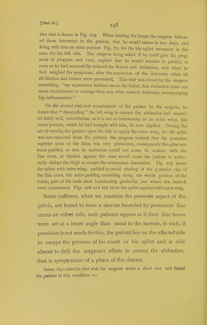 m- first visit is shown in Fig. 104. When leaving the house the surgeon infor... ed those interested in the patient, that he would return in two days, and bring with him an extra portion Fig. 72, for tlie hip splint necessary in this case, for the left side. The surgeon being asked if he could give his prog- nosis of progress and cure, replied that he would venture to predict, as soon as he had successfully reduced the flexion and abduction, and when he had weighed the symptoms, after the correction of the deformity when all all friction and tremor were prevented. This visit was closed by the surgeon remarking, my experience inclines me to the belief, that abduction cases are more troublesome to manage than any other cases of deformity accompanying hip inflammation. On the second visit and examination of the patient by the surgeon, he found that descending the left wing to correct the abduction had answer- ed fairly well, nevertheless, as it is not so trustworthy as an extra wing, this extra portion, which he had brought with him, he now applied. During the act of turning the patient upon his side to apply the extra wing, for the splint was not removed from the patient, the surgeon noticed that the posterion .superior crest of the ilium was very prominent, consequently the splint was extra padded, so that its mainstem could not come in contact with the iliac crest, as friction against the crest would cause the patient to volun- tarily abduct the thigh to escape the consequent discomfort. Fig. 105 shows the splint with extra wing, padded to avoid chaflng of the posterior rim of the iliac crest, the extra paddiug extending along the whole portion of the trunk, part of the main stem terminating gradually, just where the buttock bend commences. Figs. 106 and 107 show the splint applied with e.xtia wing. Some sufferers, when we examine the posterior aspect of the pelvis, are found to have a sacrum bounded by prominent iliac crests on either side, such patients appear as if their iliac bones were set at a lesser angle than usual to the sacrum, in such, if provision is not made for this, the patient lies on the affected side to escape the pressure of his couch or his splint and is able almost to defy the surgeon's efforts to correct the abduction, that is symptomatic of a phase of the disease. Seven days after his first visit the surgeon made a third visit and found the patient in this condition ;—