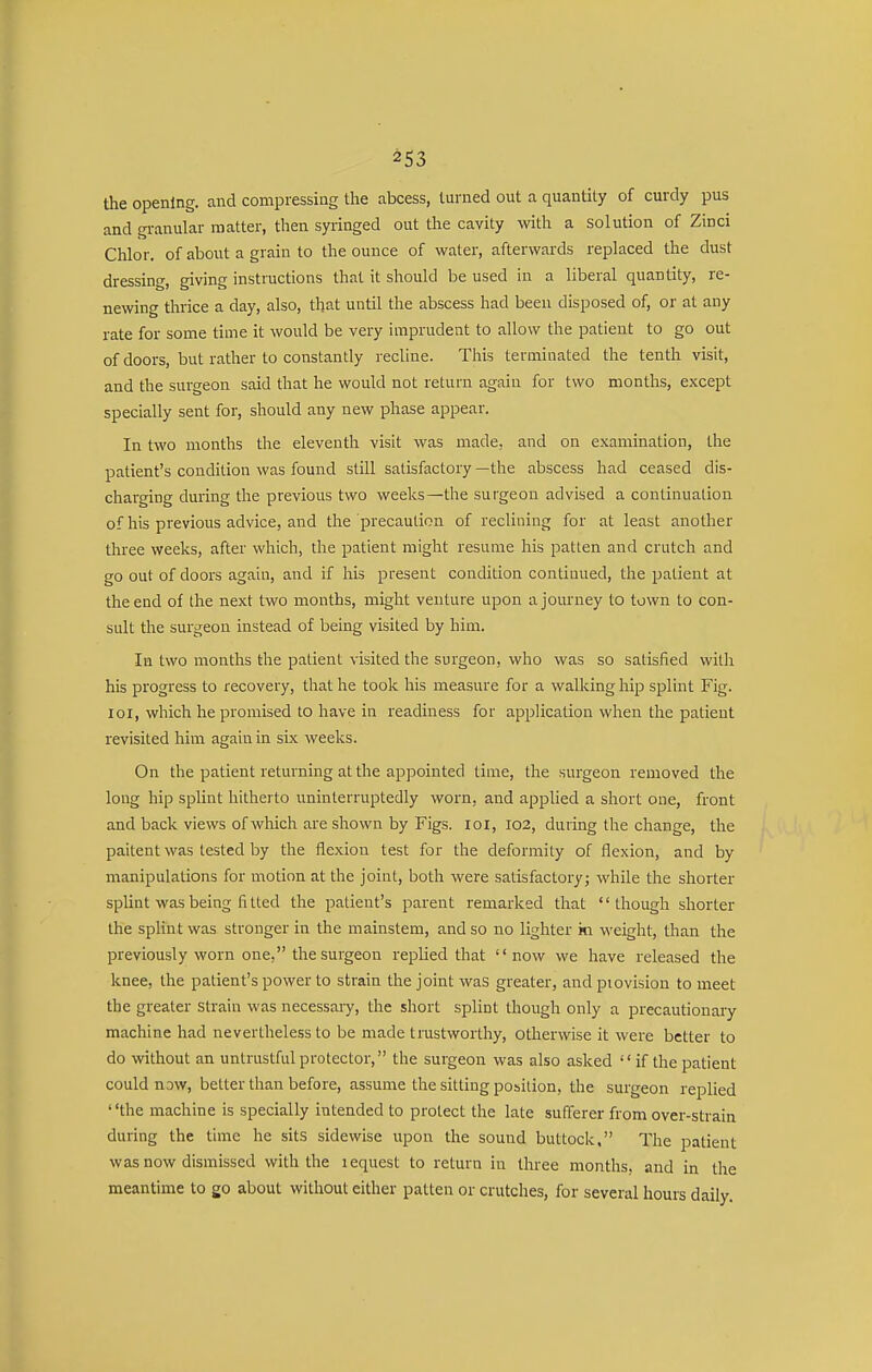 the opening, and compressing the abcess, turned out a quantity of curdy pus and granular matter, then syringed out the cavity with a solution of Zinci Chlor. of about a grain to the ounce of water, afterwards replaced the dust dressing, giving instructions that it should be used in a liberal quantity, re- newing thrice a day, also, that until the abscess had been disposed of, or at any rate for some time it would be very imprudent to allow the patient to go out of doors, but rather to constantly recline. This terminated the tenth visit, and the surgeon said that he would not return again for two months, except specially sent for, should any new phase appear. In two months the eleventh visit was made, and on examination, the patient's condition was found still satisfactory —the abscess had ceased dis- charging during the previous two weeks—the surgeon advised a continuation of his previous advice, and the precaution of reclining for at least another three weeks, after which, the patient might resume his patten and crutch and go out of doors again, and if his present condition continued, the patient at the end of the next two months, might venture upon a journey to town to con- sult the surgeon instead of being visited by him. In two months the patient visited the surgeon, who was so satisfied with his progress to recovery, that he took his measure for a walking hip splint Fig. loi, which he promised to have in readiness for application when the patient revisited him again in six weeks. On the patient returning at the appointed time, the surgeon removed the long hip splint hitherto uninterruptedly worn, and applied a short one, front and back views of which are shown by Figs. loi, 102, during the change, the paitent was tested by the flexion test for the deformity of flexion, and by manipulations for motion at the joint, both were satisfactory; while the shorter splint was being fi tted the patient's parent remarked that '' though shorter the sphnt was stronger in the mainstem, and so no lighter ki weight, than the previously worn one, the surgeon replied that now we have released the knee, the patient's power to strain the joint was greater, and piovision to meet the greater strain was necessaiy, the short splint though only a precautionary machine had nevertheless to be made trustworthy, otherwise it were better to do without an untrustfulprotector, the surgeon was also asked  if the patient could now, better than before, assume the sitting position, the surgeon replied the machine is specially intended to protect the late sufferer from over-strain during the time he sits sidewise upon the sound buttock, The patient was now dismissed with the 1 equest to return in three months, and in the meantime to go about without either patten or crutches, for several hours daily.