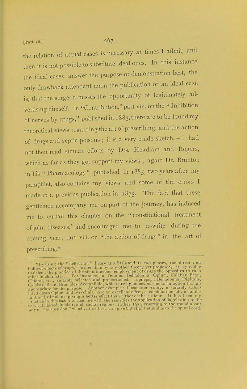 the relation of actual cases is necessary at times I admit, and then it is not possible to substitute ideal ones. In this instance the ideal cases answer the purpose of demonstration best, the only drawback attendant upon the publication of an ideal case is, that the surgeon misses the opportunity of legitimately ad- vertising himself. In Contribution, part viii. on the  Inhibition of nerves by drugs, published in 1883, there are to be lound my theoretical views regarding the art of prescribing, and the action of drugs and septic poisons ; it is a very crude sketch, - I had not then read simiku effoits by Drs. Headlam and Rogers, which as far as they go, support my views ; again Dr. Brunton in his  Pharmacology  published in 1885, two years after my pamphlet, also contains my views and some of the errors I made in a previous publication in 1875. The fact that these gentlemen accompany me on part of the journey, has induced me to curtail this chapter on the constitutional treatment of joint diseases, and encouraged me to re-write during the coming year, part viii. on the action of drugs in the art of prescribing.* »nyiising the  deflectiontheory as a basis and its two phase.s, the direct and indirect effects of drugs,—rather than by any other theory yet proposed,—it is possible to defend the practice of the simultaneous employment of drugs the opposites to each other in character. For instance, in Tetanus. Belladonna, Opium, Calabar Bean, Chloral etc., suitably selected and proportioned. Epilepsy ; Belladonna, Digitalis, Calabar 15ean, Bromides, Acetanilide, which are by no means similar in .action though appro'priaie for the purpose. Anoiher example : I-ocomotor Ataxy, in suitably c.alcu- ialed doses Opium and Strychnia have an excellent efTecl, a combination of an iiihibi- t'ant anci stimulant giving a better effect than either of these alone. It has been ni)- practice in tfiis lotion to combine with the remedies the application of flagellation to the CO wav •rviral,dors.al, lumbar, and sacral regions, rather than resorting to the rotind-about of •''suspension, which, at its best, can {jive but ^light stimulus to the spinal cord.