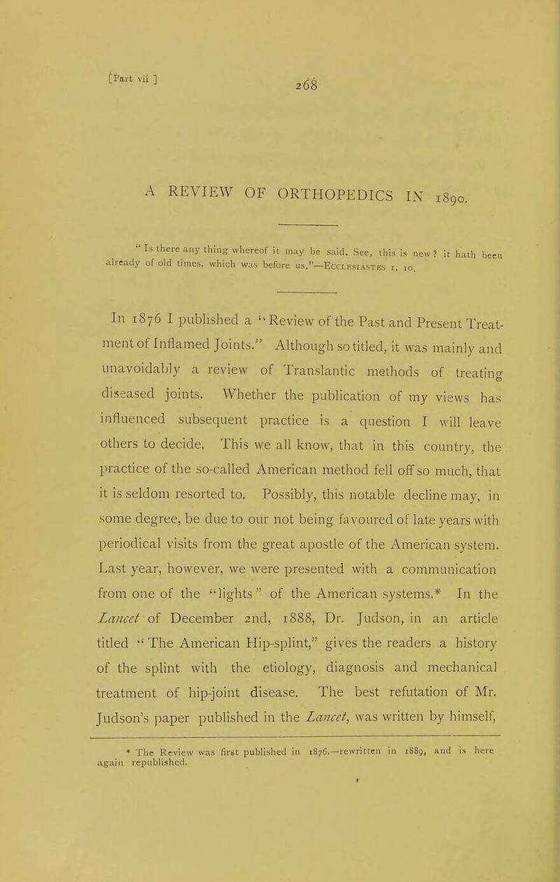 268 A REVIEW OF ORTHOPEDICS IN 1890.  Ls there any ihing whereof it may be said. See, this is new? it hath been ah-cady of old times, which was before us.—Ecclesiastes r. lo. In 1876 I published a Review of the Past and Present Treat- ment of Inflamed Joints. Although so titled, it was mainly and unavoidably a review of Translantic methods of treatino- diseased joints. Whether the publication of my views has influenced subsequent practice is a question I will leave others to decide. This we all know, that in this country, the practice of the so-called American method fell off so much, that it is seldom resorted to. Possibly, this notable decline may, in some degree, be due to our not being favoured of late years with periodical visits from the great apostle of the American system. Last year, however, we were presented with a communication from one of the lights of the American systems.* In the Lancet of December 2nd, 1888, Dr. Judson, in an article titled The American Hip-splint, gives the readers a history of the splint with the etiology, diagnosis and mechanical treatment of hip-joint disease. The best refutation of Mr. Judson's ])aper published in the Lancet., was written by himself, * The Review was firut published in 1876.—rewritten in 1889, and is here again republished.