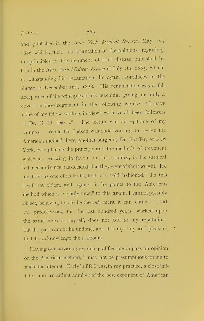 and published in the New York Medical Review., May ist, 1886, which article is a recantation of the opinions, regarding the principles of the treatment of joint disease, published by him in the New. York Medical Record of July 7th, 1883, which, notwithstanding his recantation, he again reproduces in the Z^rm-/, of December 2nd, 1888. His renunciation was a full acceptance of the principles of my teaching, giving me only a covert acknowledgement in the following words:  I have none of my fellow workers in view ; we have all been followei-s of Dr. G. H. Davis.' The lecture was an epitome of my writings. While Di'. Judson was endeavouring to revive the American method here, another surgeon, Dr. Shaffer, ot New York, was placing the principle and the methods of treatment which are growing in favour in this country, in his surgical balance,and since has decided, that they were of short weight. He mentions as one of its faults, that it is  old fashioned. To this 1 will not object, and against it he points to the American method,which is totally new; to this, again, I cannot possibly object, believing this to be the only merit it can claim. That my predecessors, for the last hundred years, worked upon the same lines as myself, does not add to my reputation, but the past cannot be undone, and it is my duty and pleasure to fully acknowledge their labours. Having one advantage which qualifies me to pass an opinion on the American method, it may not be presumptuous for me to make the attempt. Early in life I was, in my practice, a close imi- tator and an ardent admirer of the best exponent of American