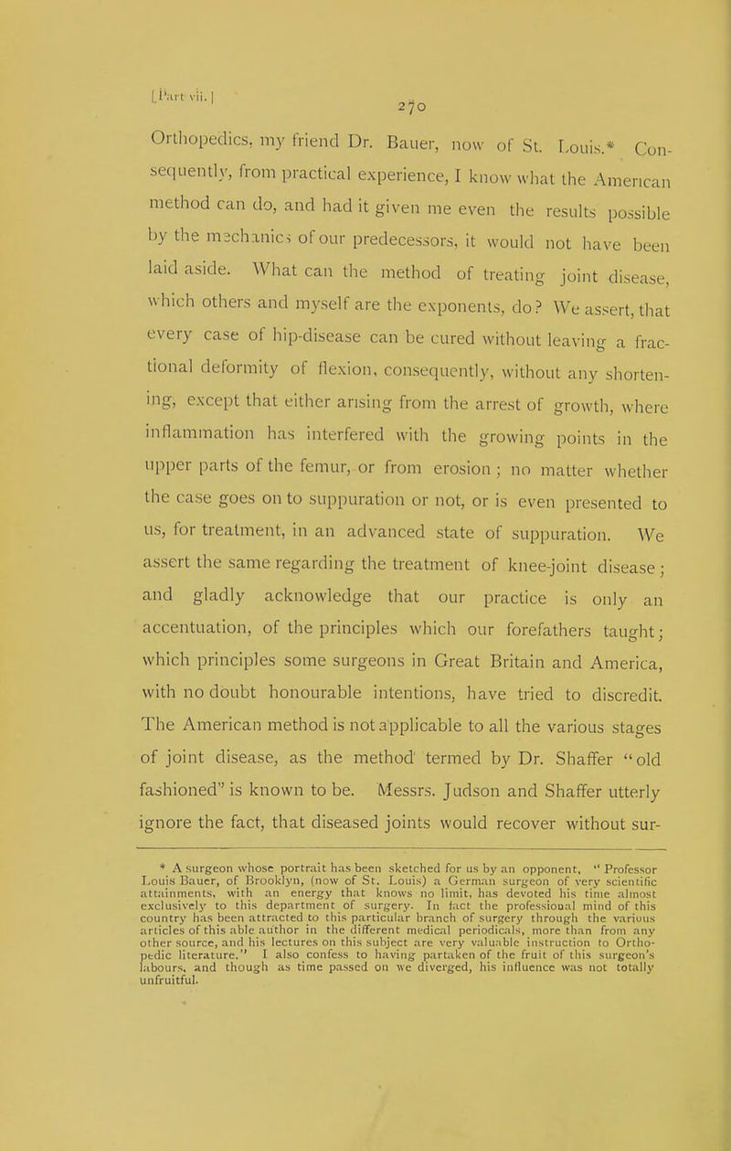 Orlhopedics, my friend Dr. Bauer, now of St. I.ouis.* Con- sequently, from practical experience, I know what the American method can do, and had it given me even the results possible by the mechanics of our predecessors, it would not have been laid aside. What can the method of treating joint disease, which others and myself are the exponents, do? We assert, that every case of hip-disease can be cured without leaving a frac- tional deformity of lle.xion, consequently, without any shorten- mg, except that either arising from the arrest of growth, where inflammation has interfered with the growing points in the upper parts of the femur, or from erosion; no matter whether the case goes on to suppuration or not, or is even presented to us, for treatment, in an advanced state of suppuration. We assert the same regarding the treatment of knee-joint disease ; and gladly acknowledge that our practice is only an accentuation, of the principles which our forefathers taught; which principles some surgeons in Great Britain and America, with no doubt honourable intentions, have tried to discredit. The American method is not applicable to all the various stages of joint disease, as the method termed by Dr. Shaffer old fashioned is known to be. Messrs. Judson and Shaffer utterly ignore the fact, that diseased joints would recover without sur- ♦ A surgeon whose portrait has been sketched for us by an opponent, Professor Louis Bauer, of Brooklyn, (now of St. Louis) a German surgeon of very scientific attainments, with an energy that knows no limit, has devoted his time almost exclusively to this department of surgery. In fact the professional mind of this country has been attracted to this particular branch of surgery through the various articles of this able author in the different medical periodicals, more th.an from .any other source, and his lectures on this subject are very valuable instruction to Ortho- pedic literature. I also confess to having partaken of the fruit of this surgeon's labours, and though as time passed on we diverged, his influence was not totally unfruitful.