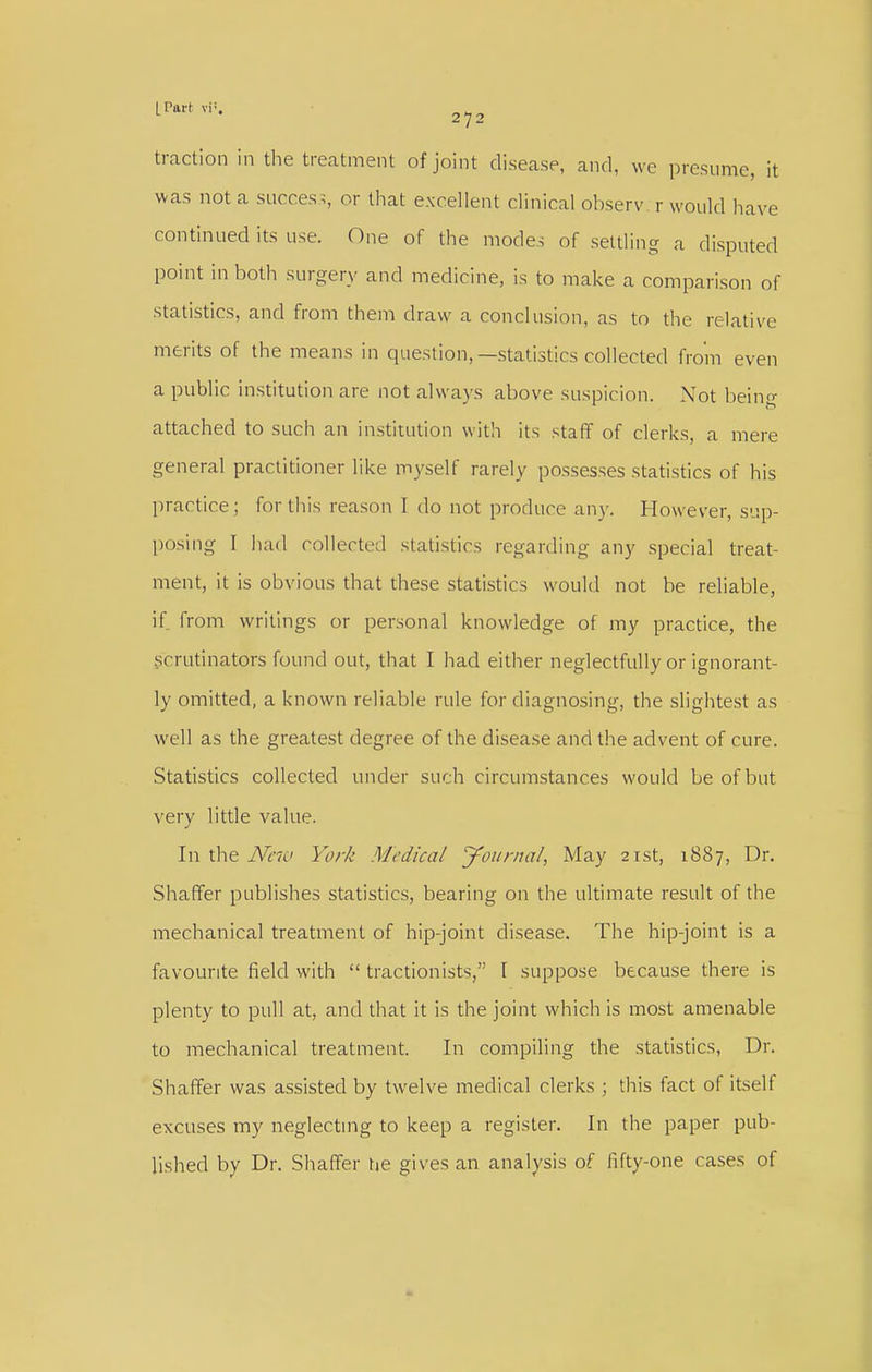 traction in the treatment of joint disease, and, we presume, it was not a success, or that e.xcellent clinical observ r would have continued its use. One of the modes of settling a disputed point in both surgery and medicine, is to make a comparison of statistics, and from them draw a conclusion, as to tlie relative merits of the means in question,—statistics collected from even a public institution are not always above suspicion. Not being attached to such an institution with its staff of clerks, a mere general practitioner like myself rarely possesses statistics of his practice; for this reason I do not produce any. However, sup- posing I had collecte(l statistics regarding any special treat- ment, it is obvious that these statistics would not he reliable, if from writings or personal knowledge of my practice, the scrutinators found out, that I had either neglectfully or ignorant- ly omitted, a known reliable rule for diagnosing, the slightest as well as the greatest degree of the disease and the advent of cure. Statistics collected under such circumstances would be of but very little value. In the Ncio York Medical yotirnal, May 21st, 1887, Dr, Shaffer publishes statistics, bearing on the ultimate result of the mechanical treatment of hip-joint disease. The hip-joint is a favourite field with  tractionists, 1 suppose because there is plenty to pull at, and that it is the joint which is most amenable to mechanical treatment. In compiling the statistics, Dr. Shaffer was assisted by twelve medical clerks ; this fact of itself excuses my neglecting to keep a register. In the paper pub- lished by Dr. Shaffer tje gives an analysis of fifty-one cases of