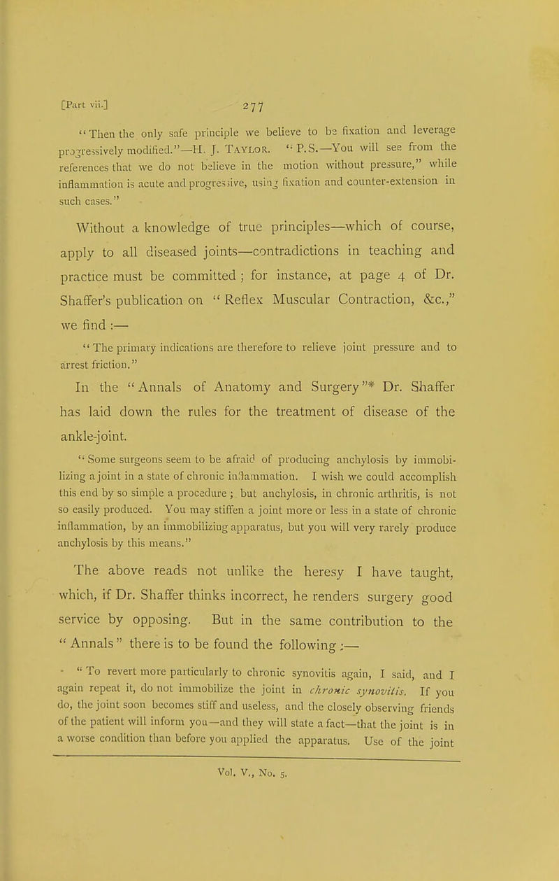 Then the only safe prkiciple we believe to be fixation and leverage pro^i-essively modified.—H. J. Taylor. '^P.S.—You will see from the references that we do not believe in the motion without pressure, while inflammation is acute and progresiive, using fixation and counter-extension in such cases. Without a knowledge of true principles—which of course, apply to all diseased joints—contradictions in teaching and practice must be committed ; for instance, at page 4 of Dr. Shaffer's publication on  Reflex Muscular Contraction, &c., we find :—  The primary indications are therefore to relieve joint pressure and to arrest friction. In the Annals of Anatomy and Surgery* Dr. Shaffer has laid down the rules for the treatment of disease of the ankle-joint. '■ Some surgeons seem to be afraid of producing anchylosis by immobi- lizing a joint in a state of chronic inllammation. I wish we could accomplish this end by so simple a procedure ; but anchylosis, in chronic arthritis, is not so easily produced. You may stiffen a joint more or less in a state of chronic inflammation, by an immobilizing apparatus, but you will very rarely produce anchylosis by this means. The above reads not unlike the heresy I have taught, which, if Dr. Shaffer thinks incorrect, he renders surgery good service by opposing. But in the same contribution to the  Annals  there is to be found the following ;— ■  To revert more particularly to chronic synovitis again, I said, and I again repeat it, do not immobilize the joint in chronic synovitis. If you do, the joint soon becomes stiff and useless, and the closely observing friends of the patient will inform you—and they will state a fact—that the joint is in a worse condition than before you applied the apparatus. Use of the joint Vol. v., No. 5.