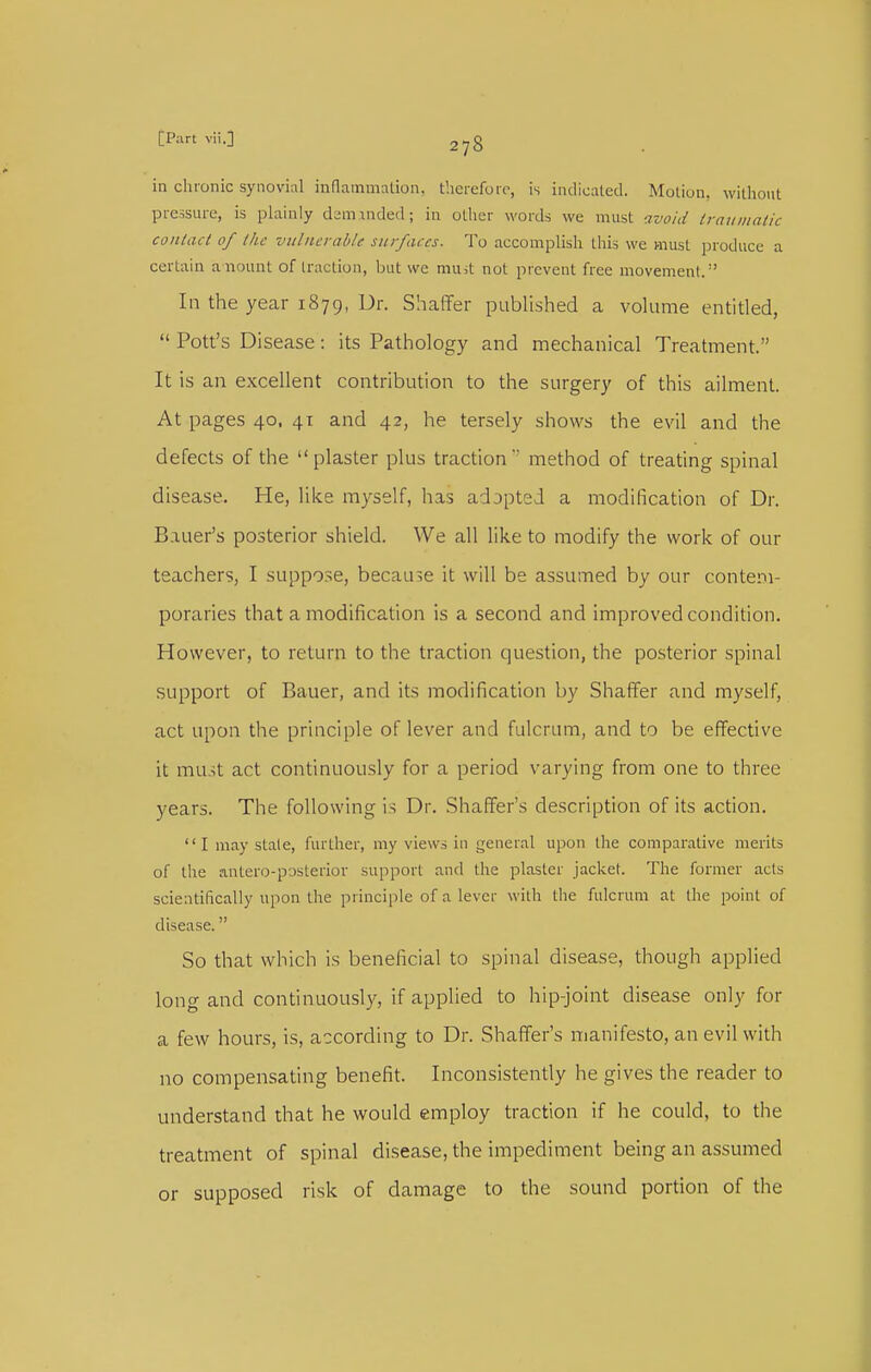 in cluonic synovial inflammation, therefore, is indicated. Motion, without pressure, is plainly daminded; in other words we must avoid iraumalic conlacl of the vitlnerahle surfaces. To accomplish this we must produce a certain anount of traction, but we muit not prevent free movement. In the year 1879, Ur. Shaffer ptiblished a vokime entitled,  Pott's Disease: its Pathology and mechanical Treatment. It is an excellent contribution to the stirgery of this ailment. At pages 40, 41 and 42, he tersely shows the evil and the defects of the  plaster plus traction  method of treating spinal disease. He, like myself, has adopted a modification of Dr. Bauer's posterior shield. We all like to modify the work of our teachers, I suppose, because it will be assumed by our contem- poraries that a modification is a second and improved condition. However, to return to the traction question, the posterior spinal support of Bauer, and its modification by Shaffer and myself, act upon the principle of lever and fulcrum, and to be effective it mu_-;t act continuously for a period varying from one to three years. The following is Dr. Shaffer's description of its action.  I may stale, further, my views in general upon the comparative merits of the antero-posterior support and the plaster jacket. The former acts scientifically upon the principle of a lever with the fulcrum at the point of disease. So that which is beneficial to spinal disease, though applied long and continuously, if applied to hip-joint disease only for a few hours, is, according to Dr. Shaffer's manifesto, an evil with no compensating benefit. Inconsistently he gives the reader to understand that he would employ traction if he could, to the treatment of spinal disease, the impediment being an assumed or supposed risk of damage to the sound portion of the
