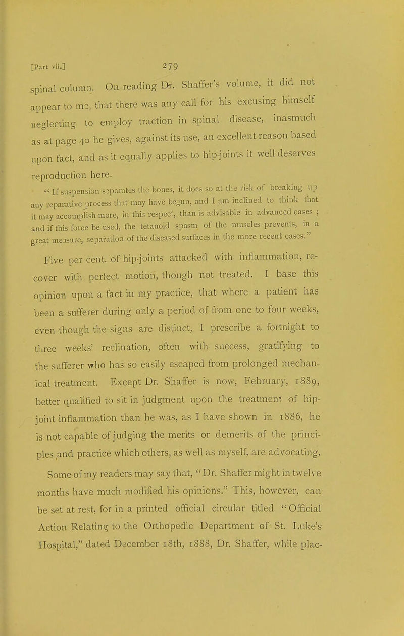 spinal column. On reading Dr. Shaffer's volume, it did not appear to me, that there was any call for his excusing himself neglecting to employ traction in spinal disease, inasmuch as at page 40 he gives, against its use, an e.xcellent reason based upon fact, and as it equally applies to hip-joints it well deserves reproduction here.  If suspension separates ihc bones, it does so at the risk of breaking up any reparative process that may have begun, and I am inclined to think that it may accompiish more, in this respect, than is advisable in advanced cases ; and if this force be used, the tetanoid spasm of the muscles prevents, in a great measure, separation of the diseased surfaces in the more recent cases. Five per cent, of hip-joints attacked with inflammation, re- cover with perlect motion, though not treated. I base this opinion upon a fact in my practice, that where a patient has been a sufferer during only a period of from one to four weeks, even though the signs are distinct, I prescribe a fortnight to three weeks' reclination, often with success, gratifying to the sufferer who has so easily escaped from prolonged mechan- ical treatment. Exceptor. Shaffer is now, Februar}^ 1889, better qualified to sit in judgment upon the treatment of hip- joint inflammation than he was, as I have shown in 18S6, he is not capable of judging the merits or demerits of the princi- ples and practice which others, as well as myself, are advocating. Some of my readers may say that,  Dr. Shaffer might in twelve months have much modified his opinions. This, however, can be set at rest, for in a printed official circular titled  Official Action Relatintr to the Orthopedic Department of St. Luke's Hospital, dated December i8th, 1888, Dr. Shaffer, while plac-