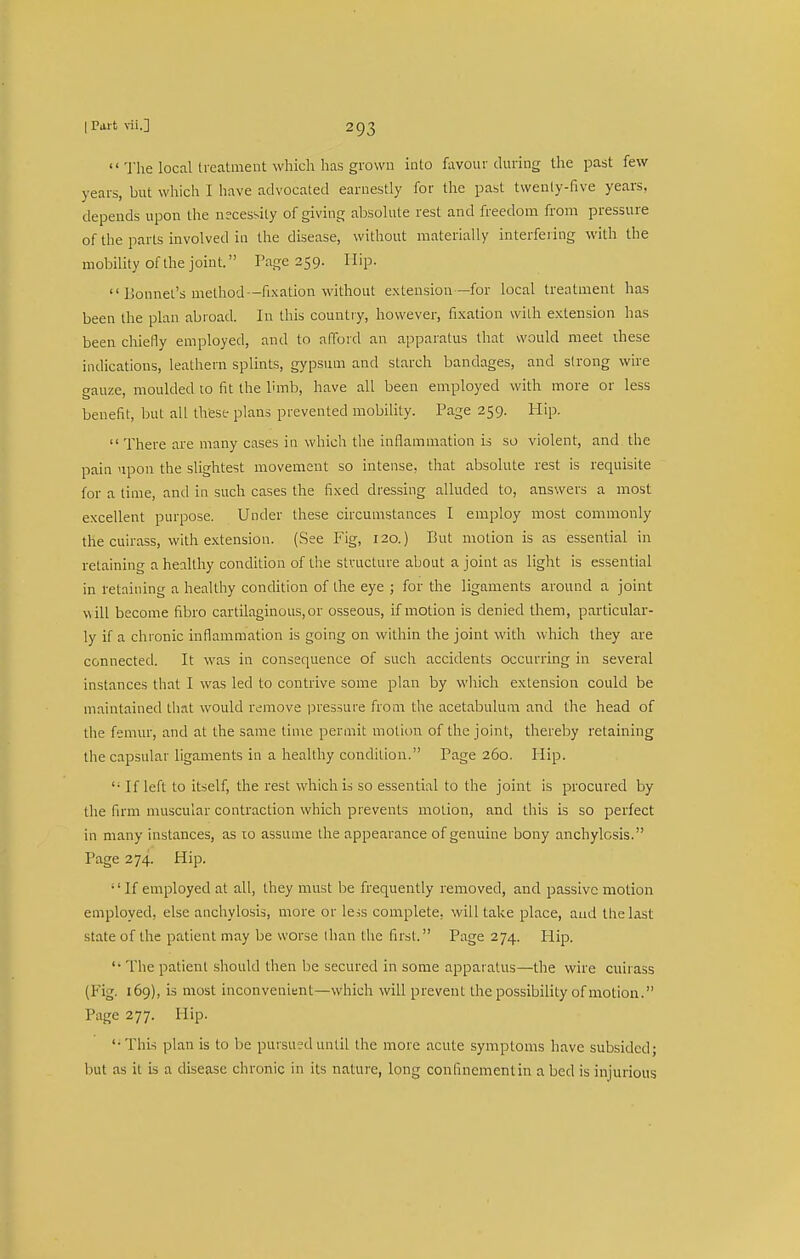  The local treatment which has grown into favour during the past few years, but which I have advocated earnestly for the past twenly-five years, depends upon the necessity of giving absolute rest and freedom from pressure of the parts involved in the disease, without materially interfering with the mobility of the joint. Page 259. Hip.  Lionnet's method—fixation without extension—for local treatment has been the plan abroad. In this country, however, fixation with extension has been chiefly employed, and to alTord an apparatus that would meet ihese indications, leathern splints, gypsum and starch bandages, and strong wire gauze, moulded to fit the Ihnb, have all been employed with more or less benefit, but all thfese plans prevented mobility. Page 259. Hip.  There are many cases in which the inflammation is so violent, and the pain upon the slightest movement so intense, that absolute rest is requisite for a time, and in such cases the fixed dressing alluded to, answers a most excellent purpose. Under these circumstances I employ most commonly the cuirass, with extension. (See Fig, 120.) But motion is as essential in retaining a healthy condition of the structure about a joint as light is essential in retaining a healthy condition of the eye ; for the ligaments around a joint will become fibro cartilaginous, or osseous, if motion is denied them, particular- ly if a chronic inflammation is going on within the joint with which they are connected. It was in consequence of such accidents occurring in several instances that I was led to contrive some plan by which extension could be maintained that would remove pressure from the acetabulum and the head of the femur, and at the same tinre permit motion of the joint, thereby retaining the capsular ligaments in a healthy condition. Page 260. Hip. '■ If left to itself, the rest which is so essential to the joint is procured by the firm muscular contraction which prevents motion, and this is so perfect in many instances, as 10 assume the appearance of genuine bony anchylosis. Page 274. Hip. '' If employed at all, they must be frequently removed, and passive motion employed, else anchylosis, more or less complete, will take place, and the last state of the patient may be worse than the first. Page 274. Plip. '' The patient should then be secured in some apparatus—the wire cuirass (Fig. 169), is most inconvenient—which will prevent the possibility of motion. Page 277. Hip. This plan is to be pursued until the more acute symptoms have subsided; hut as it is a disease chronic in its nature, long confinementin a bed is injurious