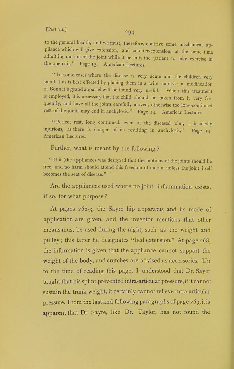 to the general health, and we must, therefore, contrive some mechanical ap- pliance which will give extension, and counter-extension, at the sam^ time admitting motion of the joint while it permits the patient to take exercise in the open air. Page 13. American Lectures.  In some cases where the disease is very acute and the children veiy small, this is best eifected by placing them in a wire cuirass ; a modification of Bonnet's grand appariel will be found very useful. \Vlien this treatment is employed, it is necessary that the child should be taken from it very fre- quently, and have all the joints carefully moved, otherwise too long-continued rest of the joints may end in anchylosis. Page 14. American Lectures. Perfect rest, long continued, even of the diseased joint, is decidedly injurious, as there is danger of its resulting in anchylosis, Page 14. American Lectures. Further, what is meant by the following ?  If it (the appHance) was designed that the motions of the joints should be free, and no harm should attend this freedom of motion unless the joint itself becomes the seat of disease. Are the appliances used where no joint inflammation exists, if so, for what purpose ? At pages 262-3, the Sayre hip apparatus and its mode of application are given, and the inventor mentions that other means must be used during the night, such as the weight and pulley; this latter he designates bed extension. At page 268, the information is given that the appliance cannot support the weight of the body, and crutches are advised as accessories. Up to the time of reading this page, I understood that Dr. Sayer taught that his splint prevented intra-articular pressure, if it cannot sustain the trunk weight, it certainly cannot relieve intra-articular pressure. From the last and following paragraphs of page 269, it is apparent that Dr. Sayre, like Dr. Taylor, has not found the