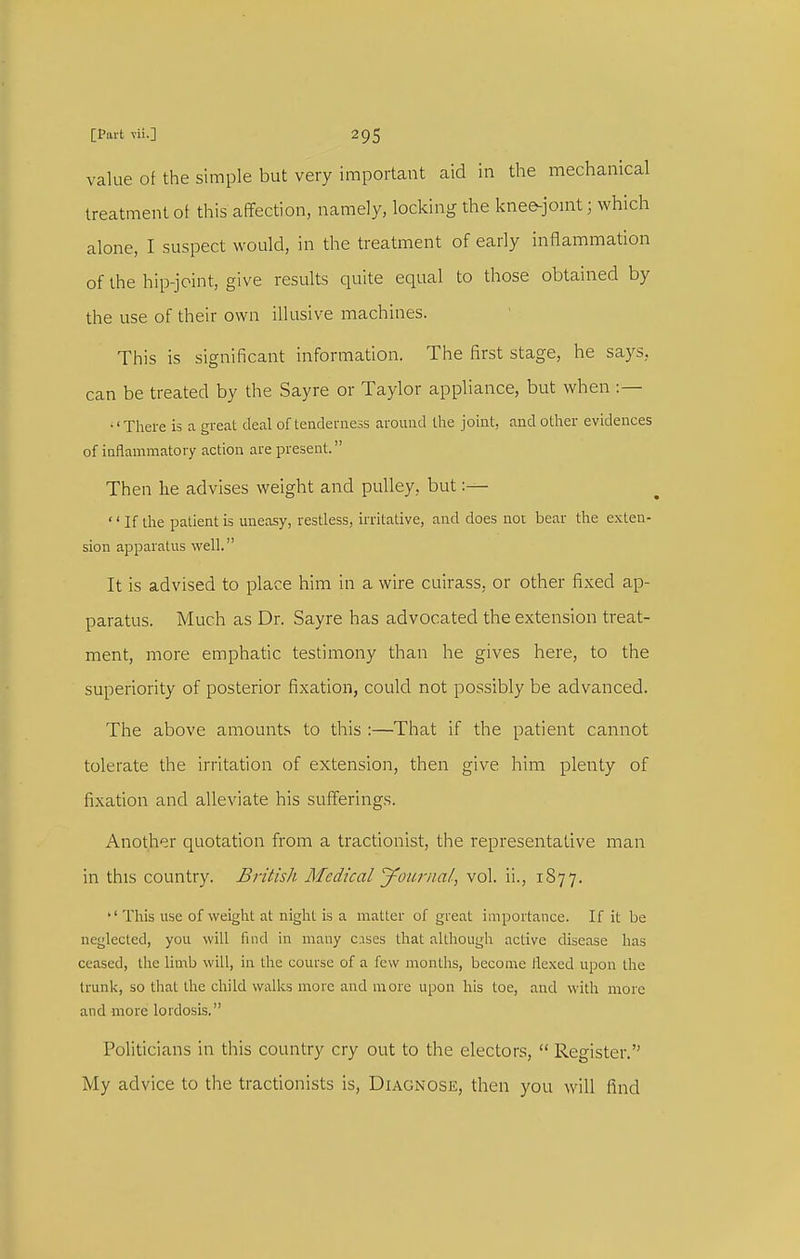 value of the simple but very important aid in the mechanical treatment ot this affection, namely, locking the knefr-jomt; which alone, I suspect would, in the treatment of early inflammation of the hip-joint, give results quite equal to those obtained by the use of their own illusive machines. This is significant information. The first stage, he says, can be treated by the Sayre or Taylor appliance, but when :— •'There is a great deal of tenderness around the joint, and other evidences of inflammatory action are present. Then he advises weight and pulley, but:— '' If the patient is uneasy, restless, irritative, and does not bear the exten- sion apparatus well. It is advised to place him in a wire cuirass, or other fixed ap- paratus. Much as Dr. Sayre has advocated the extension treat- ment, more emphatic testimony than he gives here, to the superiority of posterior fixation, could not possibly be advanced. The above amounts to this :—That if the patient cannot tolerate the irritation of extension, then give him plenty of fixation and alleviate his sufferings. Another quotation from a tractionist, the representative man in this country. British Medical 'younial, vol. ii., 1877. *' This use of weight at night is a matter of great importance. If it be neglected, you will find in many c.ises that although active disease has ceased, the limb will, in the course of a few months, become Jlexed upon the trunk, so tliat the child walks more and more upon his toe, and with more and more lordosis. Politicians in this country cry out to the electors,  Register. My advice to the tractionists is, Diagnose, then you will find