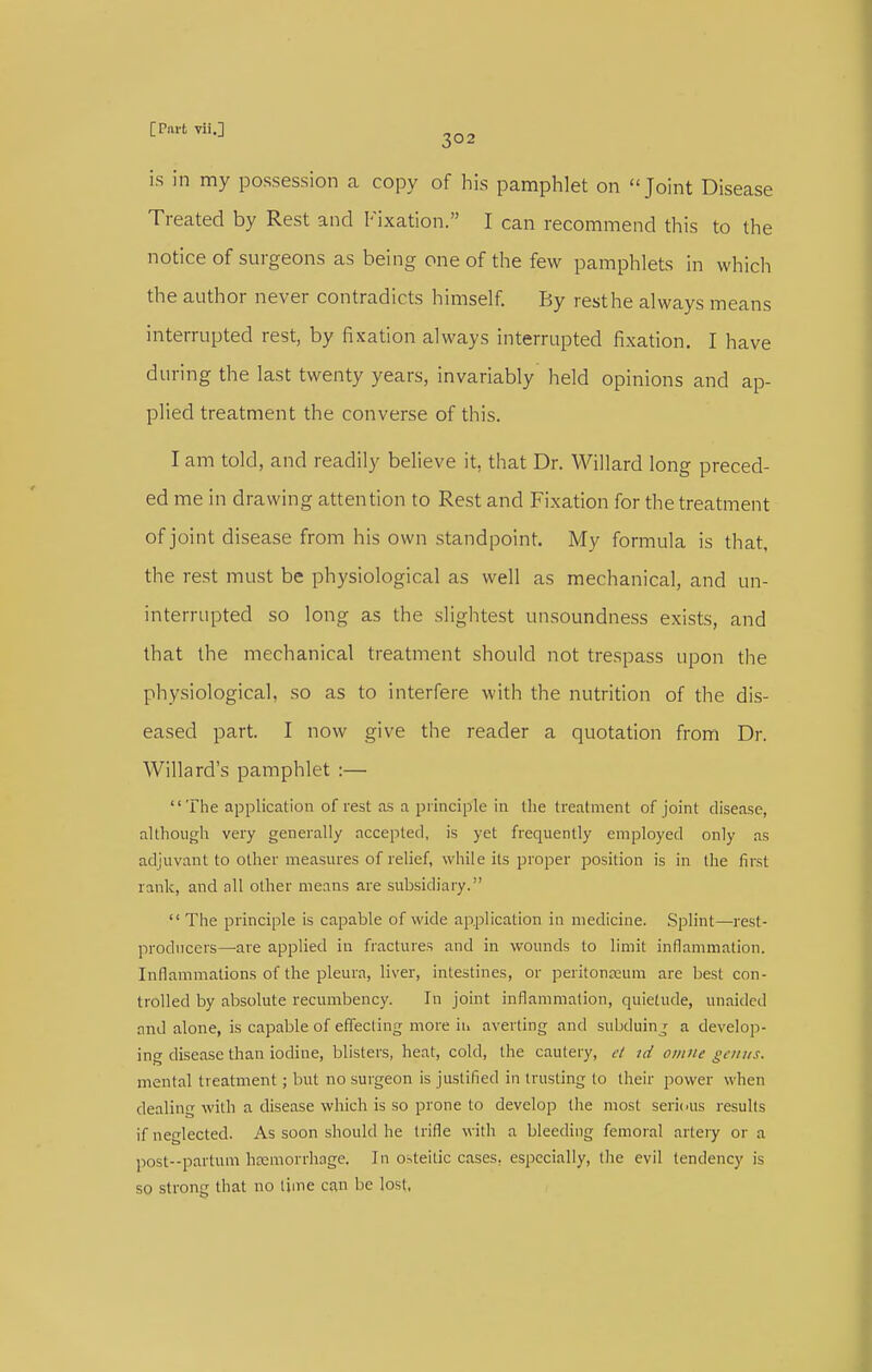 is in my possession a copy of his pamphlet on Joint Disease Treated by Rest and Fixation. I can recommend this to the notice of surgeons as being one of the few pamphlets in which the author never contradicts himself. By resthe always means interrupted rest, by fixation always interrupted fixation. I have during the last twenty years, invariably held opinions and ap- plied treatment the converse of this. I am told, and readily believe it, that Dr. Willard long preced- ed me in drawing attention to Rest and Fixation for the treatment of joint disease from his own standpoint. My formula is that, the rest must be physiological as well as mechanical, and un- interrupted so long as the slightest unsoundness exists, and that the mechanical treatment should not trespass upon the physiological, so as to interfere with the nutrition of the dis- eased part. I now give the reader a quotation from Dr. Willard's pamphlet :— The application of rest as a principle in the treatment of joint disease, although very generally accepted, is yet frequently employed only as adjuvant to other measures of relief, while its proper position is in the first rank, and all other means are subsidiary.  The principle is capable of wide application in medicine. Splint—rest- producers—are applied in fractures and in wounds to limit inflammation. Inflammations of the pleura, liver, intestines, or peritoneum are best con- trolled by absolute recumbency. In joint inflammation, quietude, unaided and alone, is capable of effecting more ih averting and subduinj a develop- ing disease than iodine, blisters, heat, cold, the cautery, el id omne genus. mental treatment; but no surgeon is justified in trusting to their power when dealing with a disease which is so prone to develop the most sericus results if neglected. As soon should he trifle with a bleeding femoral artery or a post-partum hfemorrhage. In osteitlc cases, especially, the evil tendency is so strong that no time can be lost,