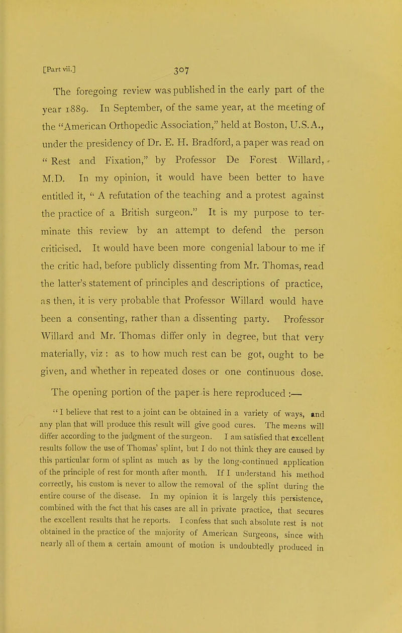 The foregoing review was published in the early part of the year 1889. In September, of the same year, at the meetmg of the American Orthopedic Association, held at Boston, U.S.A., under the presidency of Dr. E. H. Bradford, a paper was read on  Rest and Fixation, by Professor De Forest Willard, . M.D. In my opinion, it M'ould have been better to have entitled it,  A refutation of the teaching and a protest against the practice of a British surgeon. It is my purpose to ter- minate this review by an attempt to defend the person criticised. It would have been more congenial labour to me if the critic had, before publicly dissenting from Mr. Thomas, read the latter's statement of principles and descriptions of practice, as then, it is very probable that Professor Willard would have been a consenting, rather than a dissenting party. Professor Willard and Mr. Thomas differ only in degree, but that very materially, viz : as to how much rest can be got, ought to be given, and whether in repeated doses or one continuous dose. The opening portion of the paper-is here reproduced \—  I believe that rest to a joint can be obtained in a variety of ways, and any plan that will produce this result will give good cures. The mepns will differ according to the judgment of the surgeon. I am satisfied that excellent results follow the use of Thomas' splint, but I do not think they are caused by this particular form of splint as much as by the long-continued application of the principle of rest for month after month. If I understand his metliod correctly, his custom is never to allow the remov.-il of the splint during the entire course of the disease. In my opinion it is largely this persistence, combined with the fact that his cases are all in private practice, that secures the excellent results that he reports. I confess that such absolute rest is not obtained in the practice of the majority of American Surgeons, since with nearly all of them a certain amount of motion is undoubtedly produced in