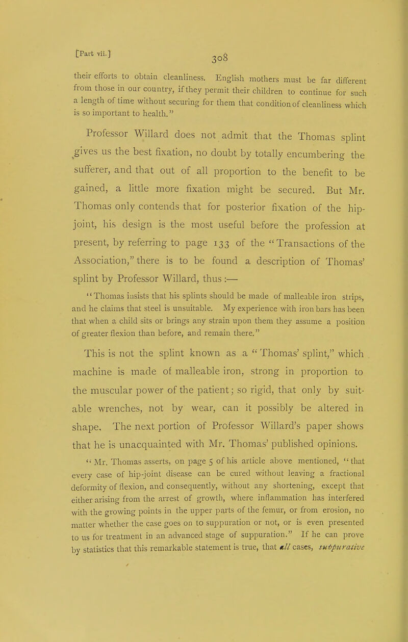 their efforts to obtaia cleanliness. English mothers must be far different from those in our country, if they permit their children to continue for such a length of time without securing for them that condition of cleanhness which is so important to health. Professor Willard does not admit that the Thomas splint ^gives us the best fixation, no doubt by totally encumbering the sufferer, and that out of all proportion to the benefit to be gained, a litde more fixation might be secured. But Mr. Thomas only contends that for posterior fixation of the hip- joint, his design is the most useful before the profession at present, by referring to page 133 of the  Transactions of the Association, there is to be found a description of Thomas' splint by Professor Willard, thus :— Thomas insists that his splints should be made of malleable iron stiips, and he claims that steel is unsuitable. My experience with iron bars has been that when a child sits or brings any strain upon them they assume a position of greater flexion than before, and remain there. This is not the splint known as a  Thomas' splint, which machine is made of malleable iron, strong in proportion to the muscular power of the patient; so rigid, that only by suit- able wrenches, not by wear, can it possibly be altered in shape. The next portion of Professor Willard's paper shows that he is unacquainted with Mr. Thomas' published opinions.  Mr. Tliomas asserts, on page 5 of his article above mentioned, that every case of hip-joint disease can be cured without leaving a fractional deformity of flexion, and consequently, without any shortening, except that either arising from the ai'rest of growth, where inflammation has interfered with the growing points in the upper parts of the femur, or from erosion, no matter whether the case goes on to suppuration or not, or is even presented to us for treatment in an advanced stage of suppuration. If he can prove by statistics that this remarkable statement is tme, that nil cases, suipuraiivc