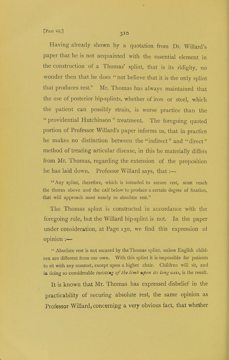 Having already shown by a quotation from Dr. Willard's paper that he is not acquainted with the essential element in the construction of a Thomas' splint, that is its ridigity, no wonder then that he does  not believe that it is the only splint that produces rest. Mr. Thomas has always maintained that the use of posterior hip-splints, whether of iron or steel, which the patient can possibly strain, is worse practice than the  providential Hutchinson  treatment. The foregoing quoted portion of Professor Willard's paper informs us, that in practice he makes no distinction between the indirect and direct method of treating articular disease, in this he materially differs from Mr. Thomas, regarding the extension of the proposition he has laid down. Professor Willard says, that:— Any splint, therefore, which is intended to secure rest, must reach the thorax above and the calf below to produce a certain degree of fixation, that will approach most nearly to absolute rest. The Thomas splint is constructed in accordance with the foregoing rule, but the Willard hip-splint is not. In the paper under consideration, at Page 130, we find this expression of opinion :—  Absolute rest is not secured by the Thomas splint, unless English child- ren aie different from om- own. With this splint it is impossible for patients to sit with any comlort, except upon a higher chair. Children will sit, and in doing so considerable twisimg of the limb upon its long axis, is the result. It is known that Mr. Thomas has expressed disbelief in the practicability of securing absolute rest, the same opinion as Professor Willard, concerning a very obvious fact, that whether