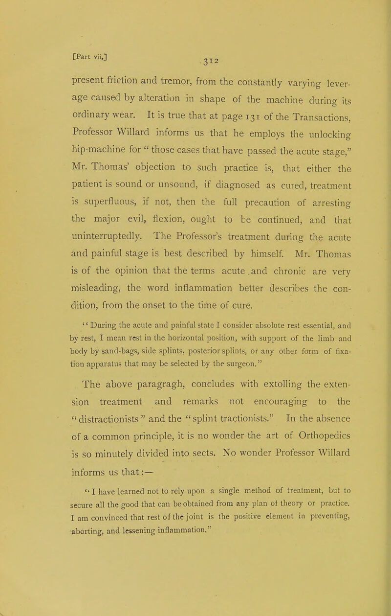 [Part viij 2 J 2 present friction and tremor, from the constantly varying lever- age caused by alteration in shape of the machine during its ordinary wear. It is true that at page 131 of the Transactions, Professor Willard informs us that he employs the unlocking hip-machine for  those cases that have passed the acute stage, Mr. Thomas' objection to such practice is, that either the patient is sound or unsound, if diagnosed as cured, treatment is superfluous, if not, then the full precaution of arresting the major evil, flexion, ought to te continued, and that uninterruptedly. The Professor's treatment during the acute and painful stage is best described by himself. Mr. Thomas is of the opinion that the terms acute .and chronic are veiy misleading, the word inflammation better describes the con- dition, from the onset to the time of cure.  Daring the acute and painful state I consider absolute rest essential, and by rest, I mean rest in the horizontal position, with support of the limb and body by sand-bags, side splints, posterior splints, or any other form of fixa- tion apparatus that may be selected by the surgeon. The above paragragh, concludes with extolling the exten- sion treatment and remarks not encouraging to the  distractionists  and the splint tractionists. In the absence of a common principle, it is no wonder the art of Orthopedics is so minutely divided into sects. No wonder Professor Willard informs us that : — I have learned not to rely upon a single method of treatment, but to secure all the good that can be obtained from any plan of theory or practice. I am convinced that rest of the joint is the positive element in preventing, aborting, and lessening inflammation.