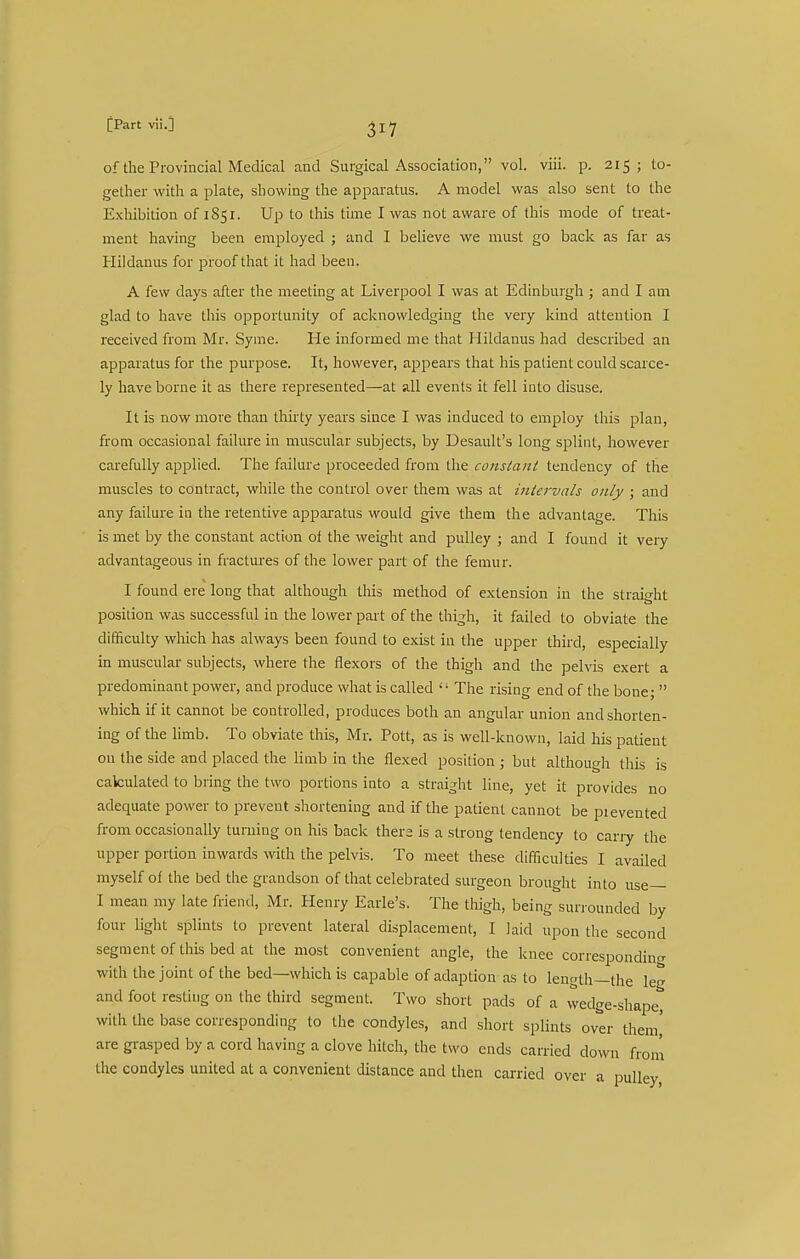 of the Provincial Medical and Surgical Association, vol. viii. p. 215; to- gether with a plate, showing the apparatus. A model was also sent to the Exhibition of 1S51. Up to this time I was not aware of this mode of treat- ment having been employed ; and I believe we must go back as far as Hildanus for proof that it had been. A few days after the meeting at Liverpool I was at Edinburgh ; and I am glad to have this opportunity of acknowledging the very kind attention I received from Mr. Syme. He informed me that Hildanus had described an apparatus for the purpose. It, however, appears that his patient could scarce- ly have borne it as there represented—at all events it fell into disuse. It is now more than thirty years since I was induced to employ this plan, from occasional failure in muscular subjects, by Desault's long splint, however carefully applied. The failure proceeded from the constant tendency of the muscles to contract, while the control over them was at intervals only ; and any failure in the retentive apparatus would give them the advantage. This is met by the constant action of the weight and pulley ; and I found it very advantageous in fractures of the lower part of the femur. I found ere long that although this method of extension in the straight position was successful in the lower part of the thigh, it failed to obviate the difficulty which has always been found to exist in the upper third, especially in muscular subjects, where the flexors of the thigh and the pelvis exert a predominant power, and produce what is called  The rising end of the bone;  which if it cannot be controlled, produces both an angular union and shorten- ing of the limb. To obviate this, Mr. Pott, as is well-known, laid his patient on the side and placed the limb in the flexed position ; but although this is calculated to bring the two portions into a straight line, yet it provides no adequate power to prevent shortening and if the patient cannot be pi evented from occasionally turning on his back thers is a strong tendency to cany the upper portion inwards with the pelvis. To meet these difficulties I availed myself ot the bed the grandson of that celebrated surgeon brought into use— I mean my late friend, Mr. Henry Earle's. The thigh, being surrounded by four light splints to prevent lateral displacement, I laid upon the second segment of this bed at the most convenient angle, the knee correspondino- with the joint of the bed—which is capable of adaption as to length—the leg and foot resting on the third segment. Two short pads of a wedge-shape, with the base corresponding to the condyles, and short splints over them' are grasped by a cord having a clove hitch, the two ends carried down from the condyles united at a convenient distance and then carried over a pulley