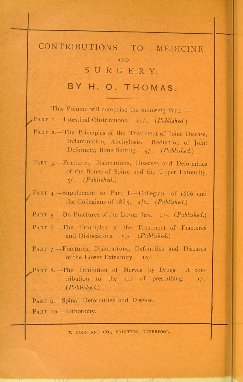 CONTRIBUTIONS TO MEDICINE AND SURGERY. BY H. O. THOMAS This Volume will comprise the following Parts :— ^Part I.—Intestinal Obstructions. lo/-. (Published.) Part 2.—The Principles of the Treatment of Joint Disease, Inflammation, Anchylosis. Reduction of Joint Deformity, Bone Setting. 5/-. (Published.) Part 3.—Fractures, Dislocations, Diseases and Deformities of the Bones of Spine and the Upper Extremity. 5/-. (Published.) Part 4.—Supplement to Part I.—Collegian of 1666 and the Collegians of 1885. 2/6. (Published.) Part 5.—'On Fractures of the Lower Jaw. i/-. (Published.) Part 6.—The Principles of the Treatment of Fractures and Dislocations. 5/-. (Published.) Part 7.—Fractures, Dislocations, Defomities and Diseases of the Lower Extremity. 10/- ^Part 8.—The Inhibition of Nerves by Drugs. A con- tribution to the art of prescribing. i/-. (Published.) Part 9.—Spinal Deformities and Disease. Part 10.—Lithotomy. T. DOBB and CO., PRINTERS, LIVERPOOL.