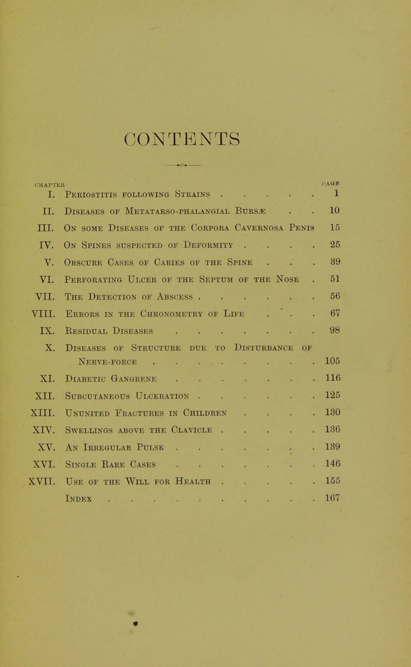 CONTENTS tO» CHAPTER I'AOB I. Periostitis following Strains 1 II, Diseases of Metatarso-phalangial Burs« . . 10 III. On some Diseases of the Corpora Cavernosa Penis 15 IV. On Spines suspected of Deformity .... 25 V. Obscure Cases of Caries of the Spine ... 39 VI. Perforating Ulcer of the Septum of the Nose . 51 VII. The Detection of Abscess 56 VIII. Errors in the Chronometry of Life .  . .67 IX. Residual Diseases 98 X. Diseases of Structure due to Disturbance of Nerve-force . . . 105 XI. Diabetic Gangrene 116 XII. Subcutaneous Ulceration 125 XIII. Ununited Fractures in Children .... 130 XIV. Swellings above the Clavicle 136 XV. An Irregular Pulse 139 XVI. Single Rare Cases 146 XVII. Use of the Will for Health 155 Index 167