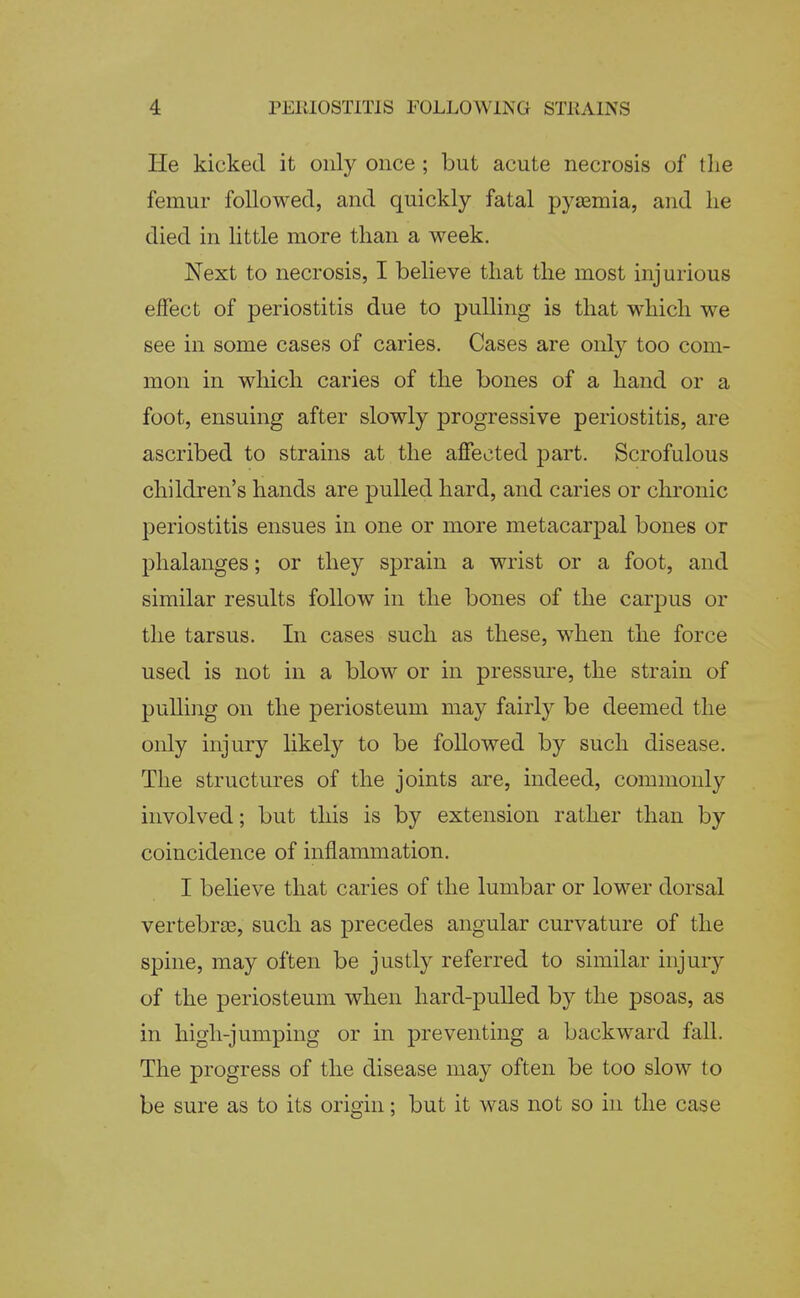 He kicked it only once; but acute necrosis of the femur followed, and quickly fatal pytemia, and lie died in little more than a week. Next to necrosis, I believe that the most injurious effect of periostitis due to pulling is that which we see in some cases of caries. Cases are only too com- mon in which caries of the bones of a hand or a foot, ensuing after slowly progressive periostitis, are ascribed to strains at the affected part. Scrofulous children's hands are pulled hard, and caries or chronic periostitis ensues in one or more metacarpal bones or phalanges; or they sprain a wrist or a foot, and similar results follow in the bones of the carpus or the tarsus. In cases such as these, when the force used is not in a blow or in pressure, the strain of pulling on the periosteum may fairly be deemed the only injury likely to be followed by such disease. The structures of the joints are, indeed, commonly involved; but this is by extension rather than by coincidence of inflammation. I believe that caries of the lumbar or lower dorsal vertebras, such as precedes angular curvature of the spine, may often be justly referred to similar injury of the periosteum when hard-pulled by the psoas, as in high-jumping or in preventing a backward fall. The progress of the disease may often be too slow to be sure as to its origin; but it was not so in the case