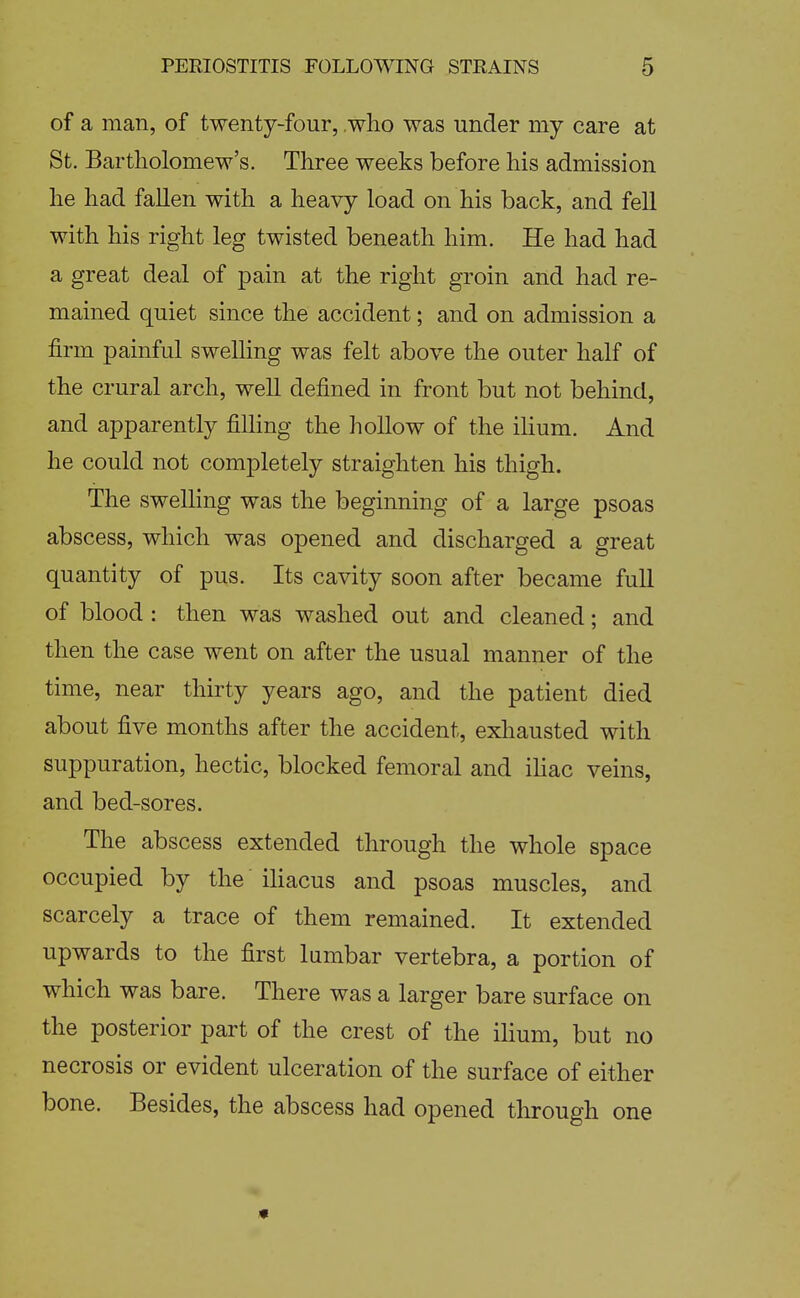 of a man, of twenty-four, who was under my care at St. Bartholomew's. Three weeks before his admission he had fallen with a heavy load on his back, and fell with his right leg twisted beneath him. He had had a great deal of pain at the right groin and had re- mained quiet since the accident; and on admission a firm painful swelling was felt above the outer half of the crural arch, well defined in front but not behind, and apparently filling the hollow of the ilium. And he could not completely straighten his thigh. The swelling was the beginning of a large psoas abscess, which was opened and discharged a great quantity of pus. Its cavity soon after became full of blood : then was washed out and cleaned; and then the case went on after the usual manner of the time, near thirty years ago, and the patient died about five months after the accident, exhausted with suppuration, hectic, blocked femoral and iUac veins, and bed-sores. The abscess extended through the whole space occupied by the iliacus and psoas muscles, and scarcely a trace of them remained. It extended upwards to the first lumbar vertebra, a portion of which was bare. There was a larger bare surface on the posterior part of the crest of the ihum, but no necrosis or evident ulceration of the surface of either bone. Besides, the abscess had opened through one