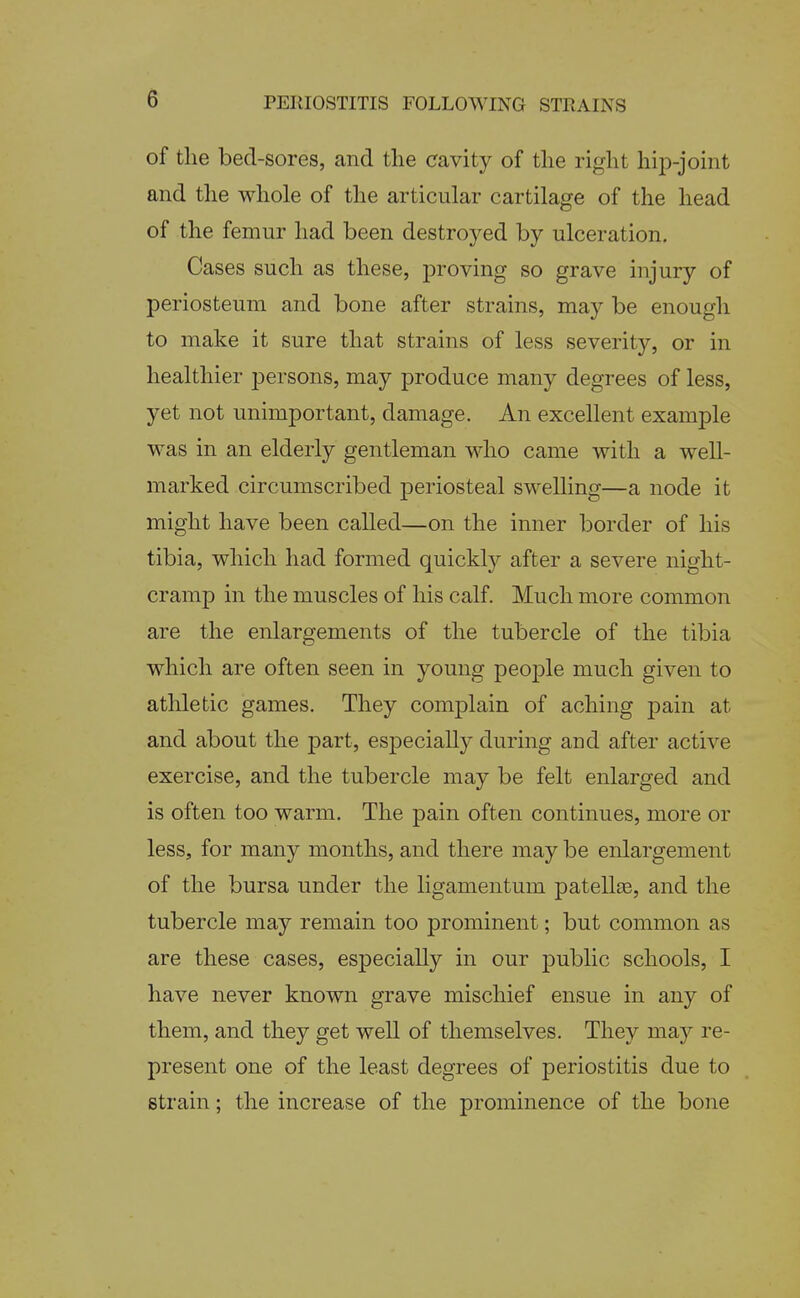 of tlie bed-sores, and the cavity of the right hii^-joint and the whole of the articular cartilage of the head of the femur had been destroyed by ulceration. Cases such as these, proving so grave injury of periosteum and bone after strains, may be enough to make it sure that strains of less severity, or in healthier persons, may produce many degrees of less, yet not unimportant, damage. An excellent example was in an elderly gentleman who came with a well- marked circumscribed periosteal swelling—a node it might have been called—on the inner border of his tibia, which had formed quickly after a severe night- cramp in the muscles of his calf. Much more common are the enlargements of the tubercle of the tibia which are often seen in young people much given to athletic games. They complain of aching pain at and about the ]3art, especially during and after active exercise, and the tubercle may be felt enlarged and is often too warm. The pain often continues, more or less, for many months, and there may be enlargement of the bursa under the ligamentum patellse, and the tubercle may remain too prominent; but common as are these cases, especially in our public schools, I have never known grave mischief ensue in any of them, and they get well of themselves. They may re- present one of the least degrees of periostitis due to strain; the increase of the prominence of the bone