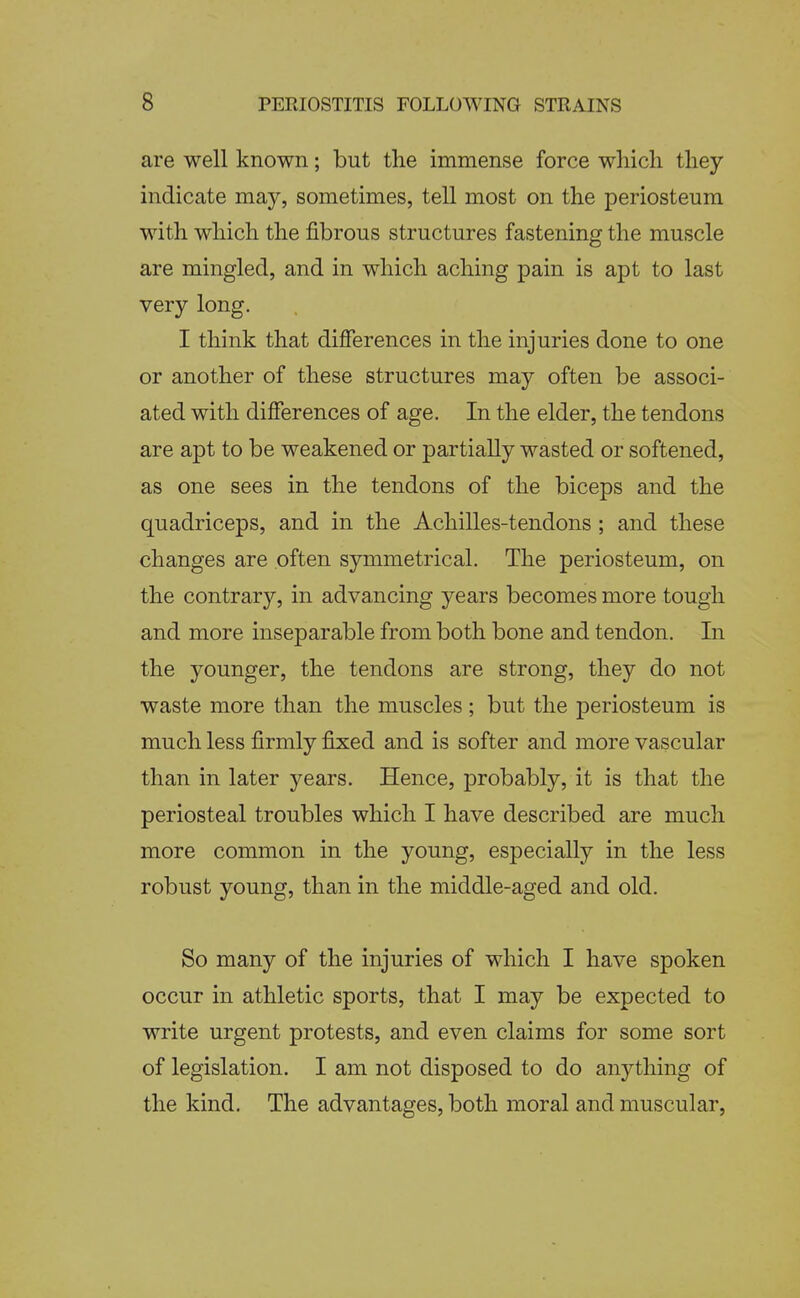 are well known; but the immense force which they indicate may, sometimes, tell most on the periosteum with which the fibrous structures fastening the muscle are mingled, and in which aching pain is apt to last very long. I think that difierences in the injuries done to one or another of these structures may often be associ- ated with differences of age. In the elder, the tendons are apt to be weakened or partially wasted or softened, as one sees in the tendons of the biceps and the quadriceps, and in the Achilles-tendons ; and these changes are often symmetrical. The periosteum, on the contrary, in advancing years becomes more tough and more inseparable from both bone and tendon. In the younger, the tendons are strong, they do not waste more than the muscles; but the periosteum is much less firmly fi:xed and is softer and more vascular than in later j^ears. Hence, probably, it is that the periosteal troubles which I have described are much more common in the young, especially in the less robust young, than in the middle-aged and old. So many of the injuries of which I have spoken occur in athletic sports, that I may be expected to write urgent protests, and even claims for some sort of legislation. I am not disposed to do anything of the kind. The advantages, both moral and muscular,