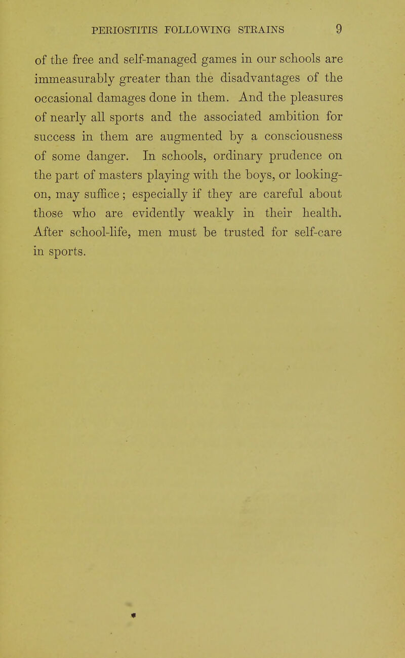 of the free and self-managed games in our schools are immeasurably greater than the disadvantages of the occasional damages done in them. And the pleasures of nearly all sports and the associated ambition for success in them are augmented by a consciousness of some danger. In schools, ordinary prudence on the part of masters playing with the boys, or looking- on, may suffice; especially if they are careful about those who are evidently weakly in their health. After school-life, men must be trusted for self-care in sports.