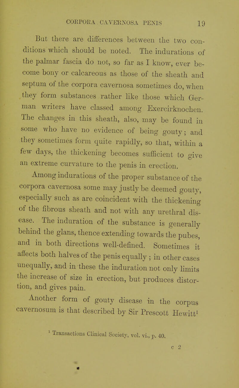 But there are differences between the two con- ditions which should be noted. The indurations of the palmar fascia do not, so far as I know, ever be- come bony or calcareous as those of the sheath and septum of the corpora cavernosa sometimes do, when they form substances rather hke those which Ger- man writers have classed among Exercirknochen. The changes in this sheath, also, may be found in some who have no evidence of being gouty; and they sometimes form quite rapidly, so that, within a few days, the thickening becomes sufficient to give an extreme curvature to the penis in erection. Among indurations of the proper substance of the corpora cavernosa some may justly be deemed gouty, especially such as are coincident with the thickening of the fibrous sheath and not with any urethral dis- ease. The induration of the substance is generally behind the glans, thence extending towards the pubes, and in both directions well-defined. Sometimes it affects both halves of the penis equally ; in other cases unequaUy, and in these the induration not only limits the increase of size in erection, but produces distor- tion, and gives pain. Another form of gouty disease in the corpus cavernosum is that described by Sir Prescott Hewitt^ ^ Transactions Clinical Society, vol. vi., p. 40.