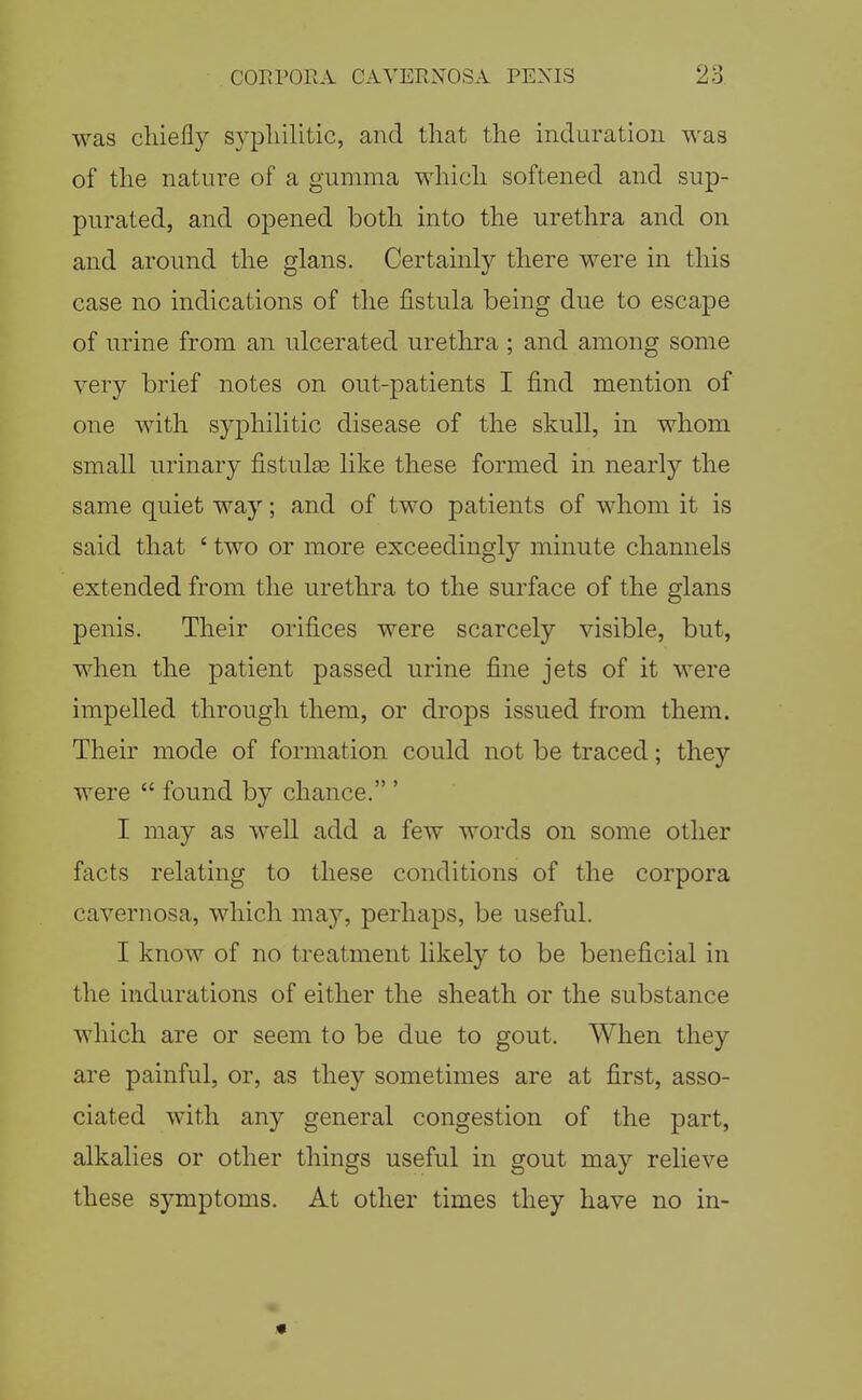 was cliiefly syphilitic, and that the induration was of the nature of a gumma which softened and sup- purated, and opened both into the urethra and on and around the glans. Certainly there were in this case no indications of the fistula being due to escape of urine from an ulcerated urethra ; and among some very brief notes on out-patients I find mention of one with syphilitic disease of the skull, in whom small urinary fistulas like these formed in nearly the same quiet way; and of two patients of whom it is said that ' two or more exceedingly minute channels extended from the urethra to the surface of the glans penis. Their orifices were scarcely visible, but, when the patient passed urine fine jets of it were impelled through them, or drops issued from them. Their mode of formation could not be traced; they were  found by chance. ' I may as well add a few words on some other facts relating to these conditions of the corpora cavernosa, which may, perhaps, be useful. I know of no treatment likely to be beneficial in the indurations of either the sheath or the substance which are or seem to be due to gout. When they are painful, or, as they sometimes are at first, asso- ciated with any general congestion of the part, alkalies or other things useful in gout may relieve these symptoms. At other times they have no in-