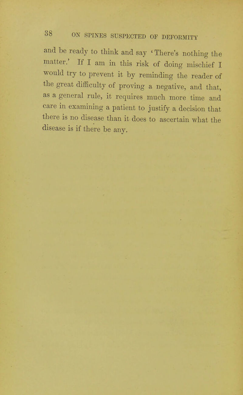 and be ready to think and say ' There's nothing the matter.' If I am in this risk of doing mischief 1 would try to prevent it by reminding the reader of the great difficulty of proving a negative, and that, as a general rule, it requires much more time and care in examining a patient to justify a decision that there is no disease than it does to ascertain what the disease is if there be any.