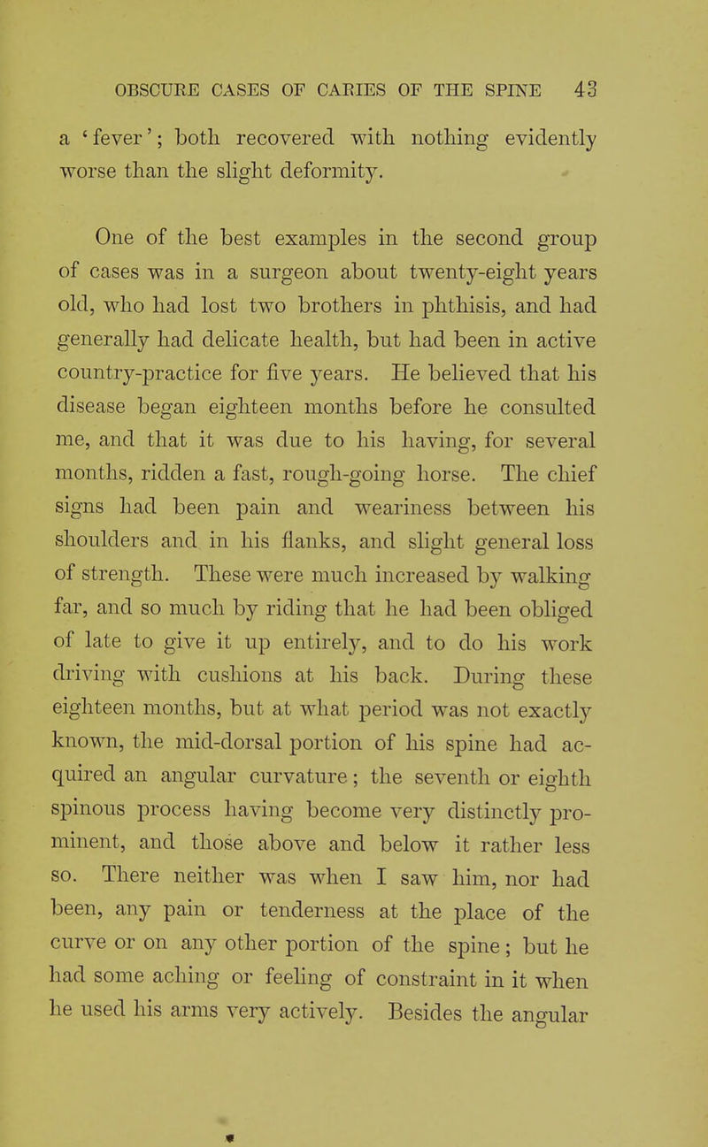 a ' fever'; both recovered with nothing evidently worse than the shght deformity. One of the best examples in the second group of cases was in a surgeon about twenty-eight years old, who had lost two brothers in phthisis, and had generally had delicate health, but had been in active country-practice for five years. He believed that his disease began eighteen months before he consulted me, and that it was due to his having, for several months, ridden a fast, rough-going horse. The chief signs had been pain and weariness between his shoulders and in his flanks, and slight general loss of strength. These were much increased by walking far, and so much by riding that he had been obliged of late to give it up entirely, and to do his work driving with cushions at his back. During these eighteen months, but at what period was not exactly known, the mid-dorsal portion of his spine had ac- quired an angular curvature; the seventh or eighth spinous process having become very distinctly pro- minent, and those above and below it rather less so. There neither was when I saw him, nor had been, any pain or tenderness at the place of the curve or on any other portion of the spine; but he had some aching or feehng of constraint in it when he used his arms very actively. Besides the angular