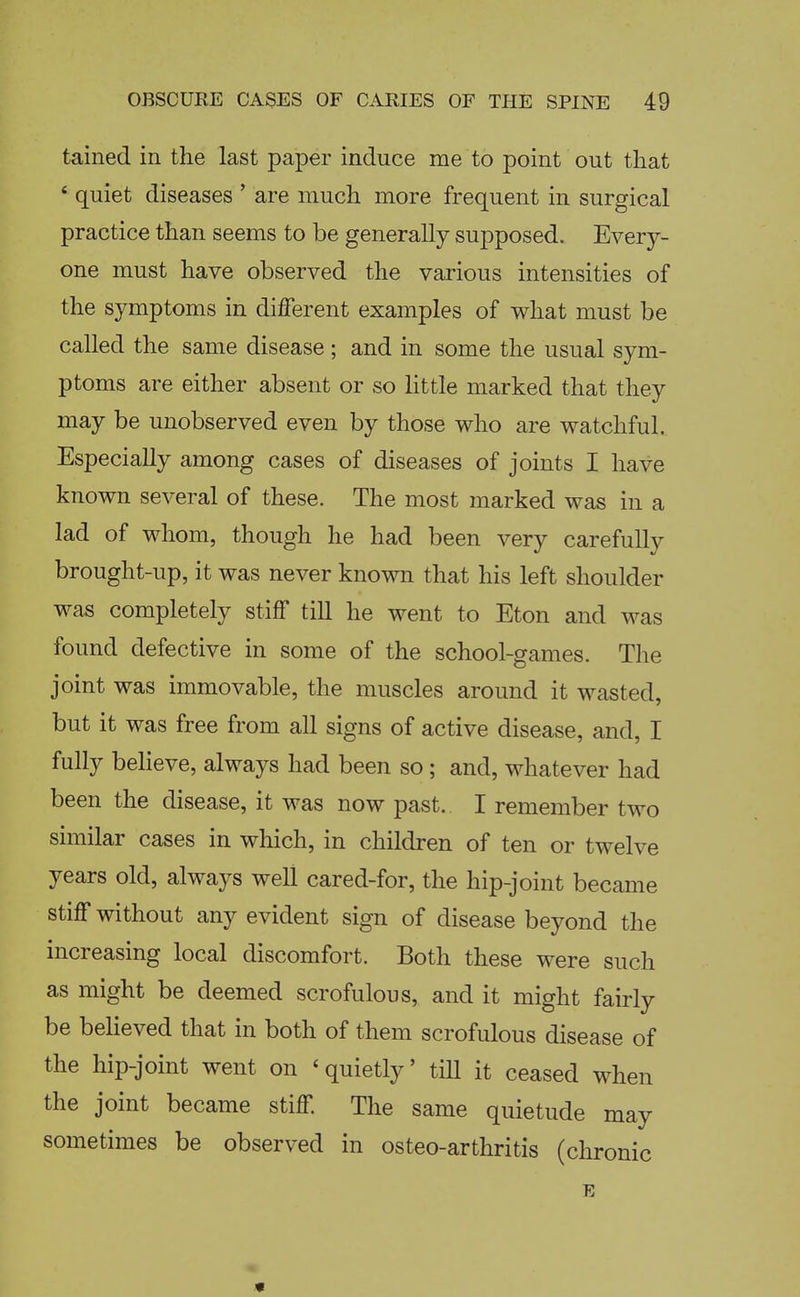 tained in the last paper induce me to point out that * quiet diseases ' are much more frequent in surgical practice than seems to be generally supposed. Every- one must have observed the various intensities of the symptoms in different examples of what must be called the same disease; and in some the usual sym- ptoms are either absent or so little marked that they may be unobserved even by those who are watchful. Especially among cases of diseases of joints I have known several of these. The most marked was in a lad of whom, though he had been very carefully brought-up, it was never known that his left shoulder was completely stiff till he went to Eton and was found defective in some of the school-games. The joint was immovable, the muscles around it wasted, but it was free from all signs of active disease, and, I fully beheve, always had been so; and, whatever had been the disease, it was now past. I remember two similar cases in which, in children of ten or twelve years old, always well cared-for, the hip-joint became stiff without any evident sign of disease beyond the increasing local discomfort. Both these were such as might be deemed scrofulous, and it might fairly be believed that in both of them scrofulous disease of the hip-joint went on ' quietly' till it ceased when the joint became stiff The same quietude may sometimes be observed in osteo-arthritis (chronic E