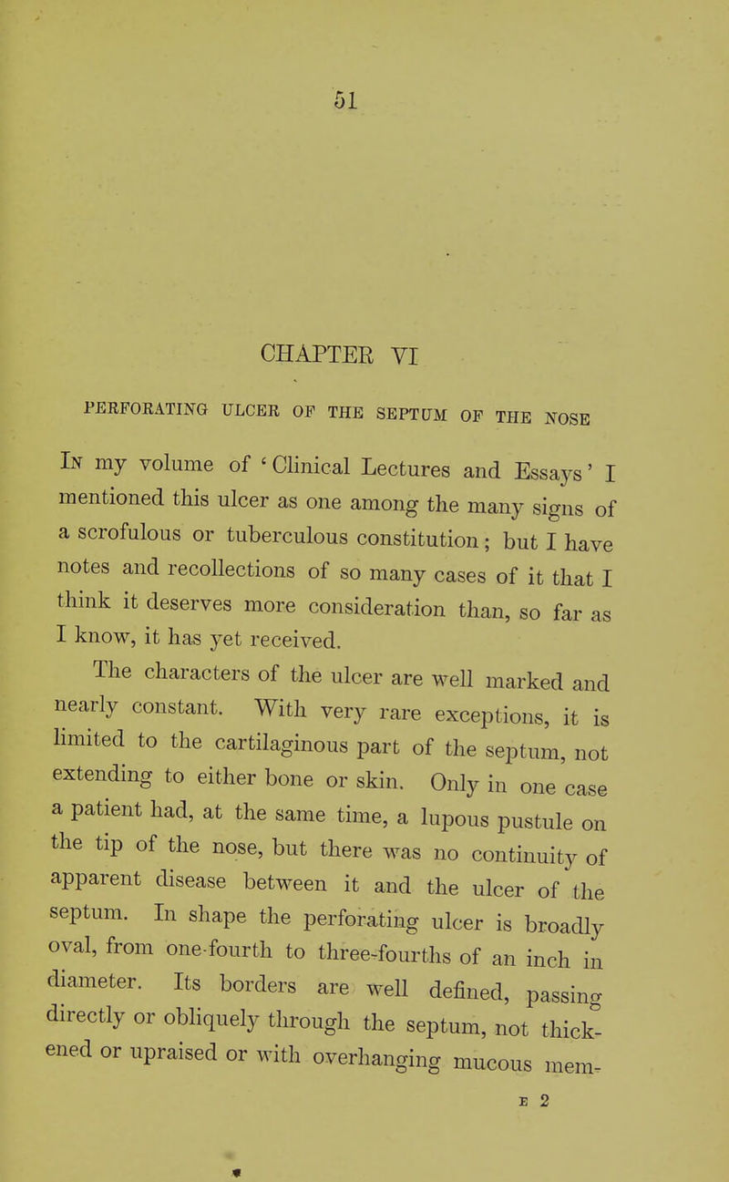 CHAPTER YI PERFOEATING ULCER OF THE SEPTUM OF THE NOSE In my volume of ' Clinical Lectures and Essays' I mentioned this ulcer as one among the many signs of a scrofulous or tuberculous constitution; but I have notes and recollections of so many cases of it that I think it deserves more consideration than, so far as I know, it has yet received. The characters of the ulcer are well marked and nearly constant. With very rare exceptions, it is limited to the cartilaginous part of the septum, not extending to either bone or skin. Only in one case a patient had, at the same time, a lupous pustule on the tip of the nose, but there was no continuity of apparent disease between it and the ulcer of the septum. In shape the perforating ulcer is broadly oval, from one-fourth to three-fourths of an inch in diameter. Its borders are well defined, passing directly or obliquely through the septum, not thick- ened or upraised or with overhanging mucous mem- E 2