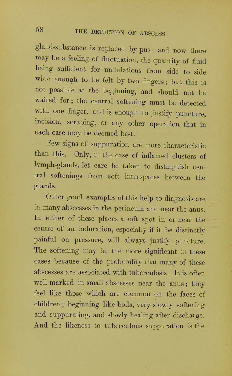 gland-substance is replaced by pus; and now there may be a feeling of fluctuation, the quantity of fluid being sufficient for undulations from side to side wide enough to be felt by two fingers; but this is not possible at the beginning, and should not be waited for; the central softening must be detected with one finger, and is enough to justify puncture, incision, scraping, or any other operation that in each case may be deemed best. Few signs of suppuration are more characteristic than this. Only, in the case of inflamed clusters of lymph-glands, let care be taken to distinguish cen- tral softenings from soft interspaces between the glands. Other good examples of this help to diagnosis are in many abscesses in the perineum and near the anus. In either of these places a soft spot in or near the centre of an induration, especially if it be distinctly painful on pressure, will always justify puncture. The softening may be the more significant in these cases because of the probability that many of these abscesses are associated with tuberculosis. It is often well marked in small abscesses near the anus ; they feel like those which are common on the faces of children; beginning like boils, very slowly softening and suppurating, and slowly healing after discharge. And the likeness to tuberculous suppuration is the