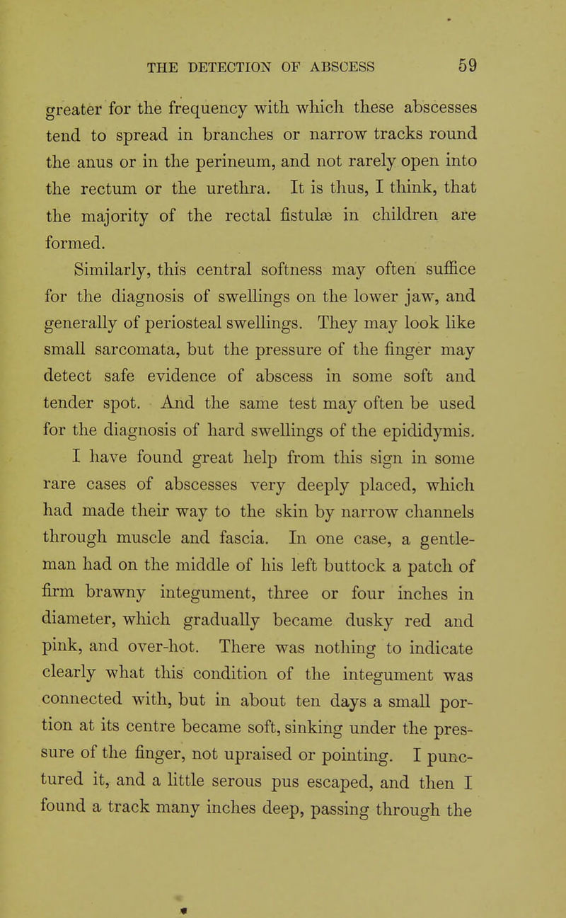 greater for the frequency with which these abscesses tend to spread in branches or narrow tracks round the anus or in the perineum, and not rarely open into the rectum or the urethra. It is tlius, I think, that the majority of the rectal fistulse in children are formed. Similarly, this central softness may often suffice for the diagnosis of swellings on the lower jaw, and generally of periosteal swellings. They may look like small sarcomata, but the pressure of the finger may detect safe evidence of abscess in some soft and tender spot. And the same test may often be used for the diagnosis of hard swellings of the epididymis. I have found great help from this sign in some rare cases of abscesses very deeply placed, which had made their way to the skin by narrow channels through muscle and fascia. In one case, a gentle- man had on the middle of his left buttock a patch of firm brawny integument, three or four inches in diameter, which gradually became dusky red and pink, and over-hot. There was nothing to indicate clearly what this condition of the integument was connected with, but in about ten days a small por- tion at its centre became soft, sinking under the pres- sure of the finger, not upraised or pointing. I punc- tured it, and a Httle serous pus escaped, and then I found a track many inches deep, passing through the «