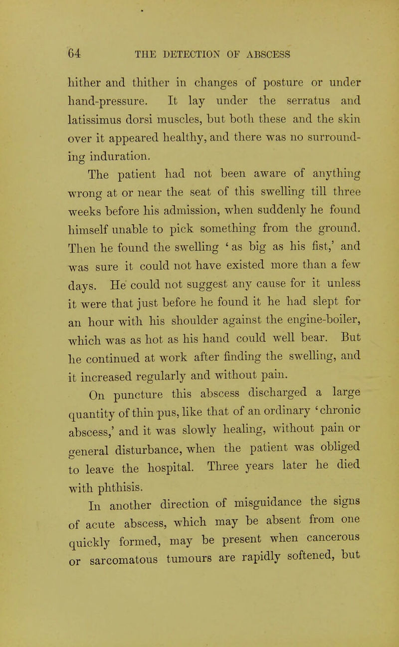 hither and thither in changes of posture or under hand-pressure. It lay under the serratus and latissimus dorsi muscles, but both these and the skin over it appeared healthy, and there was no surround- ing induration. o The patient had not been aware of anything wrong at or near the seat of this swelling till three weeks before his admission, when suddenly he found himself unable to pick something from the ground. Then he found the swelling ' as big as his fist,' and was sure it could not have existed more than a few days. He could not suggest any cause for it unless it were that just before he found it he had slept for an hour with his shoulder against the engine-boiler, which was as hot as his hand could well bear. But he continued at work after finding the swelling, and it increased regularly and without pain. On puncture this abscess discharged a large quantity of thin pus, like that of an ordinary 'chronic abscess,' and it was slowly healing, without pain or general disturbance, when the patient was obliged to leave the hospital. Tliree years later he died with phthisis. In another direction of misguidance the signs of acute abscess, which may be absent from one quickly formed, may be present when cancerous or sarcomatous tumours are rapidly softened, but