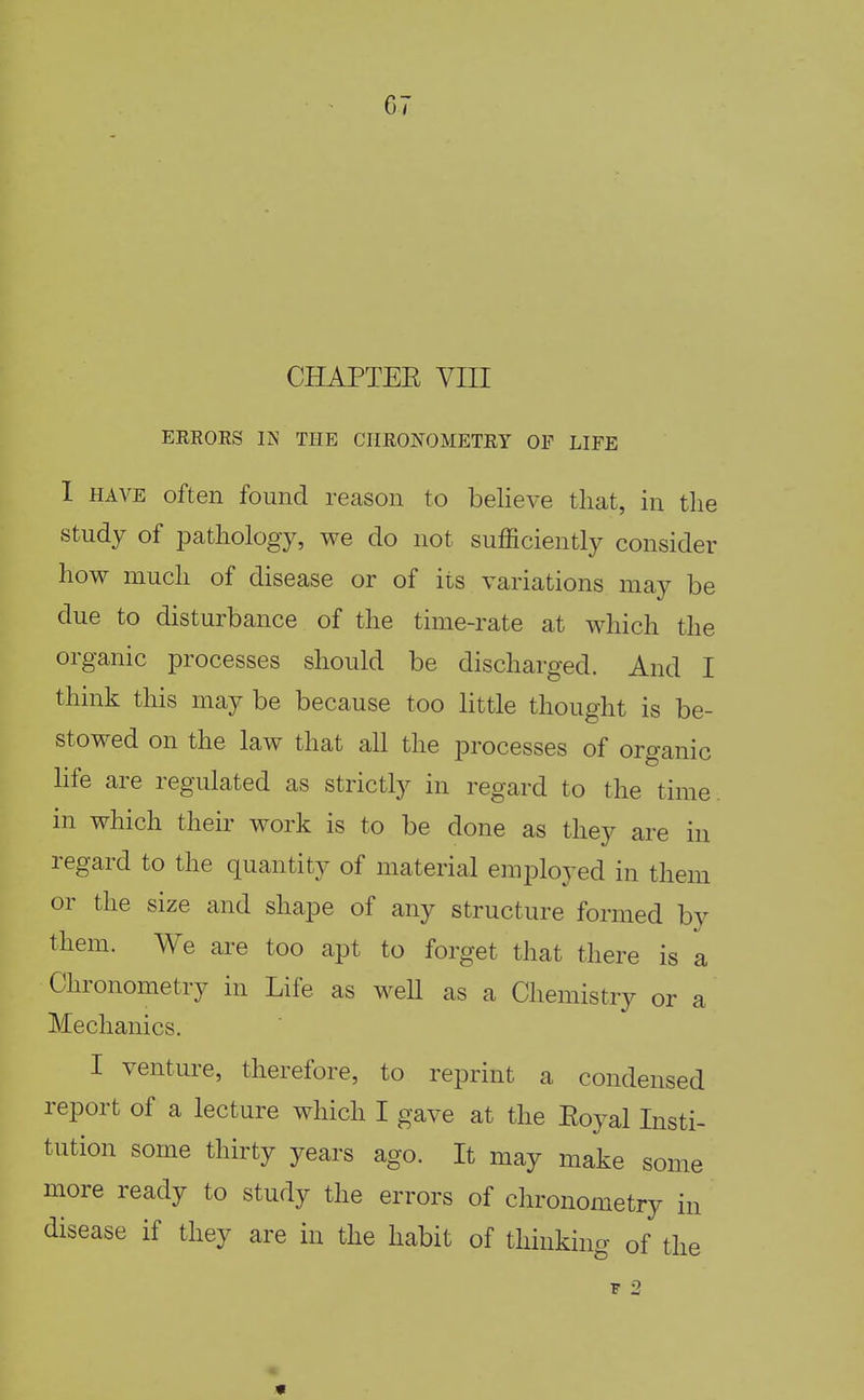 CHAPTEE VIII ERROES IN THE CIIRONOMETRY OF LIFE I HAVE often found reason to believe that, in the study of pathology, we do not sufficiently consider how much of disease or of its variations may be due to disturbance of the time-rate at which the organic processes should be discharged. And I think this may be because too little thought is be- stowed on the law that all the processes of organic Hfe are regulated as strictly in regard to the time, in which their work is to be done as they are in regard to the quantity of material employed in them or the size and shape of any structure formed by them. We are too apt to forget that there is a Chronometry in Life as weU as a Chemistry or a Mechanics. I venture, therefore, to reprint a condensed report of a lecture which I gave at the Eoyal Insti- tution some thirty years ago. It may make some more ready to study the errors of chronometry in disease if they are in the habit of thinking of the