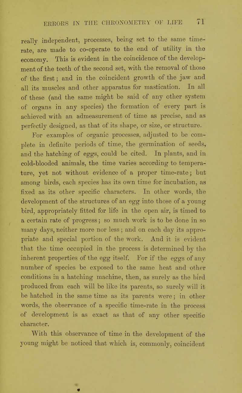 really independent, processes, being set to the same time- rate, are made to co-operate to the end of utility in the economy. This is evident in the coincidence of the develop- ment of the teeth of the second set, with the removal of those of the first; and in the coincident growth of the jaw and all its muscles and other apparatus for mastication. In all of these (and the same might be said of any other system of organs in any species) the formation of every part is achieved with an admeasurement of time as precise, and as perfectly designed, as that of its shape, or size, or structure. For examples of organic processes, adjusted to be com- plete in definite jDeriods of time, the germination of seeds, and the hatching of eggs, could be cited. In plants, and in cold-blooded animals, the time varies according to tempera- ture, yet not without evidence of a proper time-rate; but among birds, each species has its own time for incubation, as fixed as its other specific characters. In other words, the development of the structures of an egg into those of a young bird, appropriately fitted for life in the open air, is timed to a certain rate of progress; so much work is to be done in so many days, neither more nor less; and on each day its appro- priate and special portion of the work. And it is evident that the time occupied in the process is determined by the inherent properties of the egg itself. For if the eggs of any number of species be exposed to the same heat and other conditions in a hatching machine, then, as surely as the bird produced from each will be like its parents, so surely will it be hatched in the same time as its parents were; in other words, the observance of a specific time-rate in the process of development is as exact as that of any other specific character. With this observance of time in the development of the young might be noticed that which is, commonly, coincident