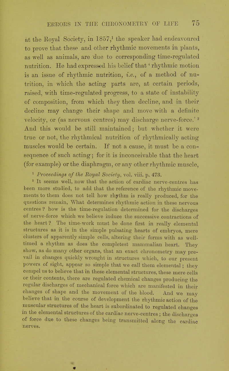 at tLe Royal Society, in 1857,^ the speaker liad endeavoured to prove that these and other rhythmic movements in plants, as well as animals, are due to corresponding time-regulated nutrition. He had expressed his belief that' rhythmic motion is an issue of rhythmic nutrition, i.e., of a method of nu- trition, in which the acting parts are, at certain periods, raised, with time-regulated progress, to a state of instability of composition, from which they then decline, and in their decline may change their shape and move Avith a definite velocity, or (as nervous centres) may discharge nerve-force.' ^ And this would be still maintained; but whether it were true or not, the rhythmical nutrition of rhythmically acting muscles would be certain. If not a cause, it must be a con- sequence of such acting; for it is inconceivable that the heart (for example) or the diaphragm, or any other rhythmic muscle, ^ Proceedings of the Boyal Society, vol. viii. p. 473. ^ It seems well, now that the action of cardiac nerve-centres has been more studied, to add that the reference of the rhythmic move- ments to them does not tell how rhythm is really produced, for the questions remain, What determines rhythmic action in these nervous centres ? how is the time-regulation determined for the discharges of nerve-force which we beheve induce the successive contractions of the heart ? The time-work must be done first in really elemental structures as it is in the simple pulsating hearts of embryos, mere clusters of apparently simple cells, altering their forms with as well- timed a rhythm as does the completest mammahan heart. They show, as do many other organs, that an exact chronometry may pre- vail in changes quickly wrought in structures which, to our present powers of sight, appear so simple that we call them elemental; they compel us to beheve that in these elemental structures, these mere cells or their contents, tliere are regulated chemical changes producing the regular discharges of mechanical force which are manifested in their changes of shape and the movement of the blood. And we may believe that in the course of development the rhythmic action of the muscular structures of the heart is subordinated to regulated changes in the elemental structures of the cardiac nerve-centres; the discharges of force due to these changes being transmitted along the cardiac nerves. «