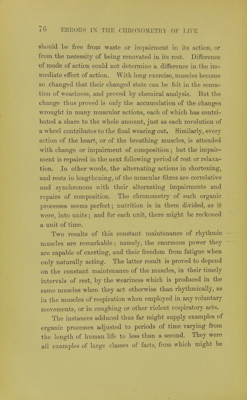 should Le free from waste or impairment in its action, or from the necessity of being renovated in its rest. Difference of mode of action could not determine a difference in the im- mediate effect of action. With long exercise, muscles become so changed that their changed state can be felt in the sensa- tion of weariness, and proved by chemical analysis. But the change thus proved is only the accumulation of the changes wrought in manv muscular actions, each of which has contri- buted a share to the whole amount, just as each revolution of a wheel contributes to the final wearing out. Similarly, every action of the heart, or of the breathing muscles, is attended with change or impairment of composition; but the impair- ment is repaired in the next following period of rest or relaxa- tion. In other words, the alternating actions in shortening, and rests in lengthening, of the muscular fibres are correlative and synchronous with their alternating impairments and repairs of composition. The chronometry of such organic processes seems perfect; nutrition is in them divided, as it were, into units; and for each unit, there might be reckoned a unit of time. Two results of this constant maintenance of rhythmic muscles are remarkable ; namely, the enormous power they are capable of exerting, and their freedom from fatigue when only naturally acting. The latter result is proved to depend on the constant maintenance of the muscles, in their timely intervals of rest, by the weariness which is produced in the same muscles when they act otherwise than rhythmically, as in the muscles of respiration when employed in any voluntary movements, or in coughing or other violent respiratory acts. The instances adduced thus far might supply examples of organic processes adjusted to periods of time varying from the length of human life to less than a second. They were all examples of large classes of facts, from which might be
