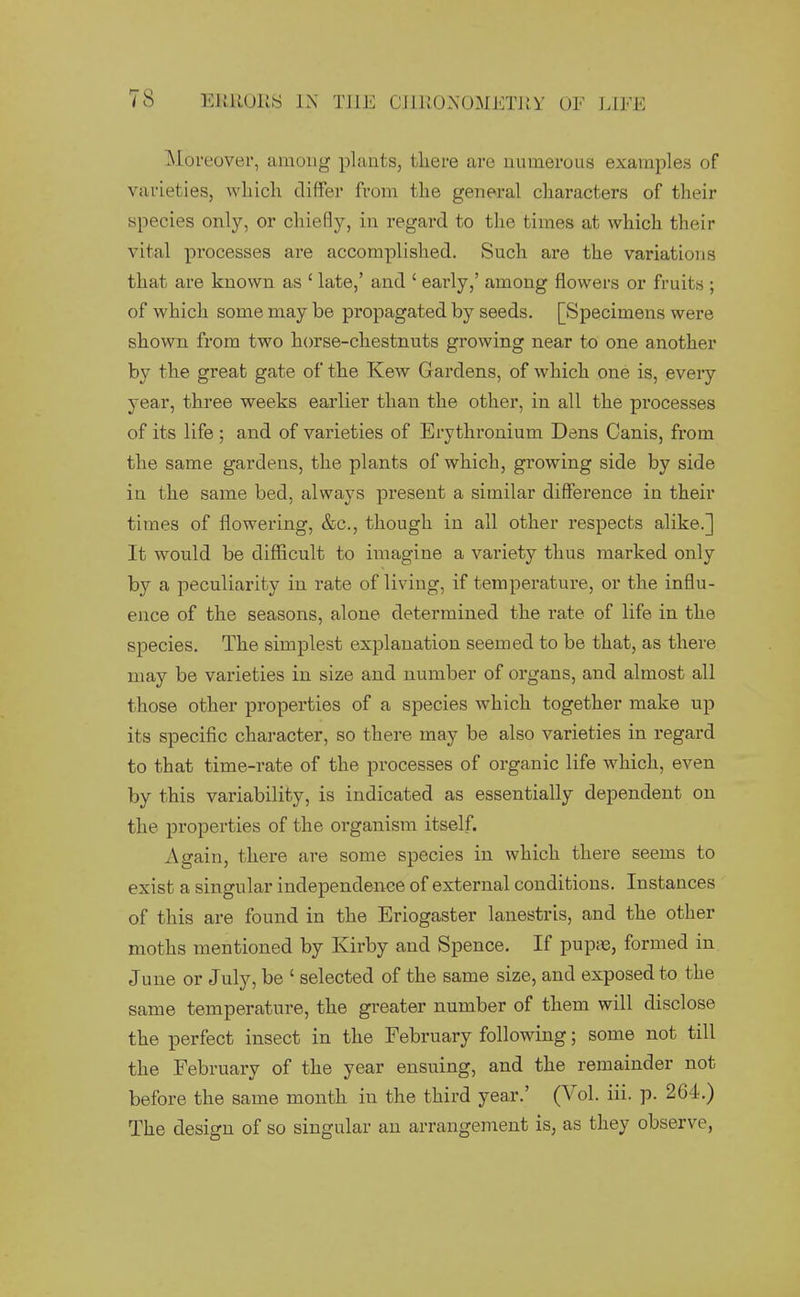 ]\Ioreover, among plants, there are numerous examples of varieties, which differ from the general characters of their wpecies only, or chiefly, in regard to the times at which their vital processes are accomplished. Such are the variations that are known as ' late,' and ' early,' among flowers or fruits ; of which some may be propagated by seeds. [Specimens were shown from two horse-chestnuts growing near to one another by the great gate of the Kew Gardens, of which one is, every year, three weeks earlier than the other, in all the processes of its life ; and of varieties of Erythronium Dens Canis, from the same gardens, the plants of which, growing side by side in the same bed, always present a similar difference in their times of flowering, &c., though in all other respects alike.] It would be difficult to imagine a variety thus marked only by a peculiarity in rate of living, if temperature, or the influ- ence of the seasons, alone determined the rate of life in the species. The simplest explanation seemed to be that, as there may be varieties in size and number of organs, and almost all those other properties of a species which together make up its specific character, so there may be also varieties in regard to that time-rate of the processes of organic life which, even by this variability, is indicated as essentially dependent on the properties of the organism itself. Again, there are some species in which there seems to exist a singular independence of external conditions. Instances of this are found in the Eriogaster lanestris, and the other moths mentioned by Kirby and Spence. If pupaj, formed in June or July, be ' selected of the same size, and exposed to the same temperature, the greater number of them will disclose the perfect insect in the February following; some not till the February of the year ensuing, and the remainder not before the same month in the third year.' (Vol. iii. p. 264.) The design of so singular an arrangement is, as they observe,