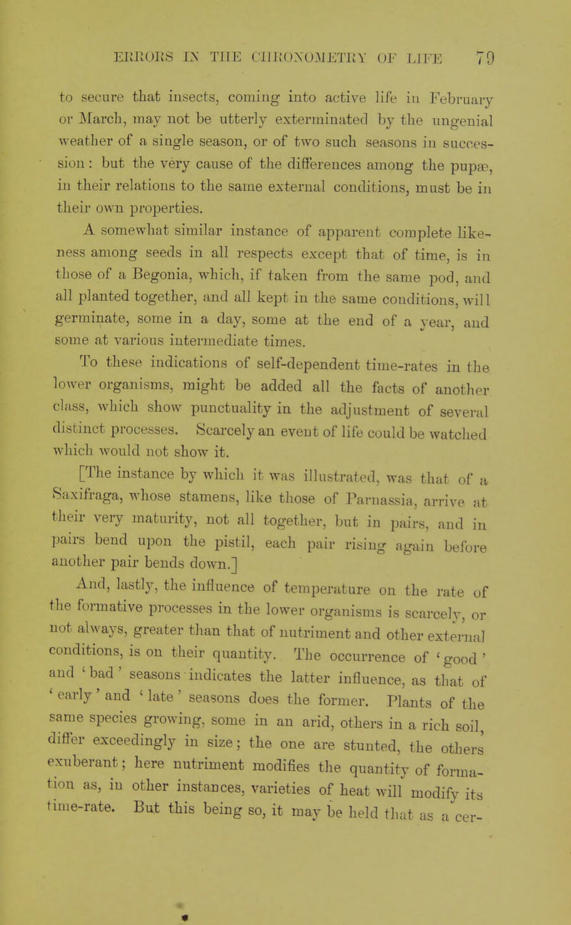 to secure tliat insects, coming into active life in February or March, may not be utterly exterminated by the ungenial weather of a single season, or of two such seasons in succes- sion : but the very cause of the differences among the pupa3, in their relations to the same external conditions, must be in their own properties. A somewhat similar instance of apparent complete like- ness among seeds in all respects except that of time, is in those of a Begonia, which, if taken from the same jDod, and all planted together, and all kept in the same conditions, wil 1 germinate, some in a day, some at the end of a year, and some at various intermediate times. To these indications of self-dependent time-rates in the lower organisms, might be added all the facts of another class, which show punctuality in the adjustment of several distinct processes. Scarcely an event of life could be watched which would not show it. [The instance by which it was illustrated, was that of a Saxifraga, whose stamens, like those of Parnassia, arrive at their very maturity, not all together, but in pairs, and in pairs bend upon the pistil, each pair rising again before another pair bends down.] And, lastly, the influence of temperature on the rate of the formative processes in the lower organisms is scarcely, or not always, greater than that of nutriment and other externa] conditions, is on their quantity. The occurrence of 'good ' and 'bad' seasons■ indicates the latter influence, as that of ' early ' and ' late ' seasons does the former. Plants of the same species growing, some in an arid, others in a rich soil, differ exceedingly in size; the one are stunted, the other.' exuberant; here nutriment modifies the quantity of forma- tion as, in other instances, varieties of heat will modify its time-rate. But this being so, it may be held that as a cer- 'S