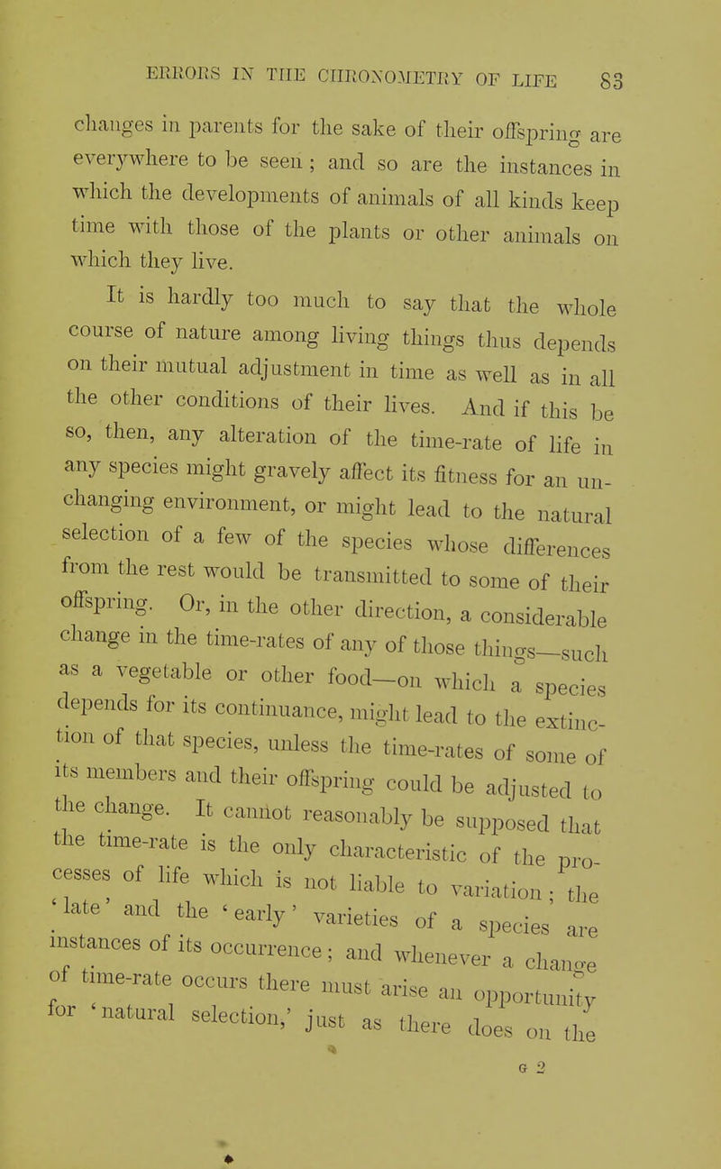 cliaiiges ill jDareiits for tlie sake of their oIFsiDring are everywhere to be seen ; and so are the instances in which the developments of animals of all kinds keep time with those of the plants or other animals on which they live. It is hardly too much to say that the whole course of nature among living things thus depends on their mutual adjustment in time as well as in all the other conditions of their hves. And if this be so, then, any alteration of the time-rate of life in any species might gravely affect its fitness for an un- changing environment, or might lead to the natural selection of a few of the species whose differences from the rest would be transmitted to some of their offspring. Or, in the other direction, a considerable change m the time-rates of any of those things-such as a vegetable or other food-on which T species depends for its continuance, miglit lead to the extinc tion of that species, unless the time-rates of some of Its members and their offspnng could be adjusted to the change. It camlot reasonably be supposed that the time-rate is the only characteristic of the pro cesses of life which is not liable to variation ; the _ late and the ' early' varieties of a species are instances of its occurrence; and whenever a change of time rate occurs there must arise an opportuni; for natural selection,' just as there does on the G 2 ♦
