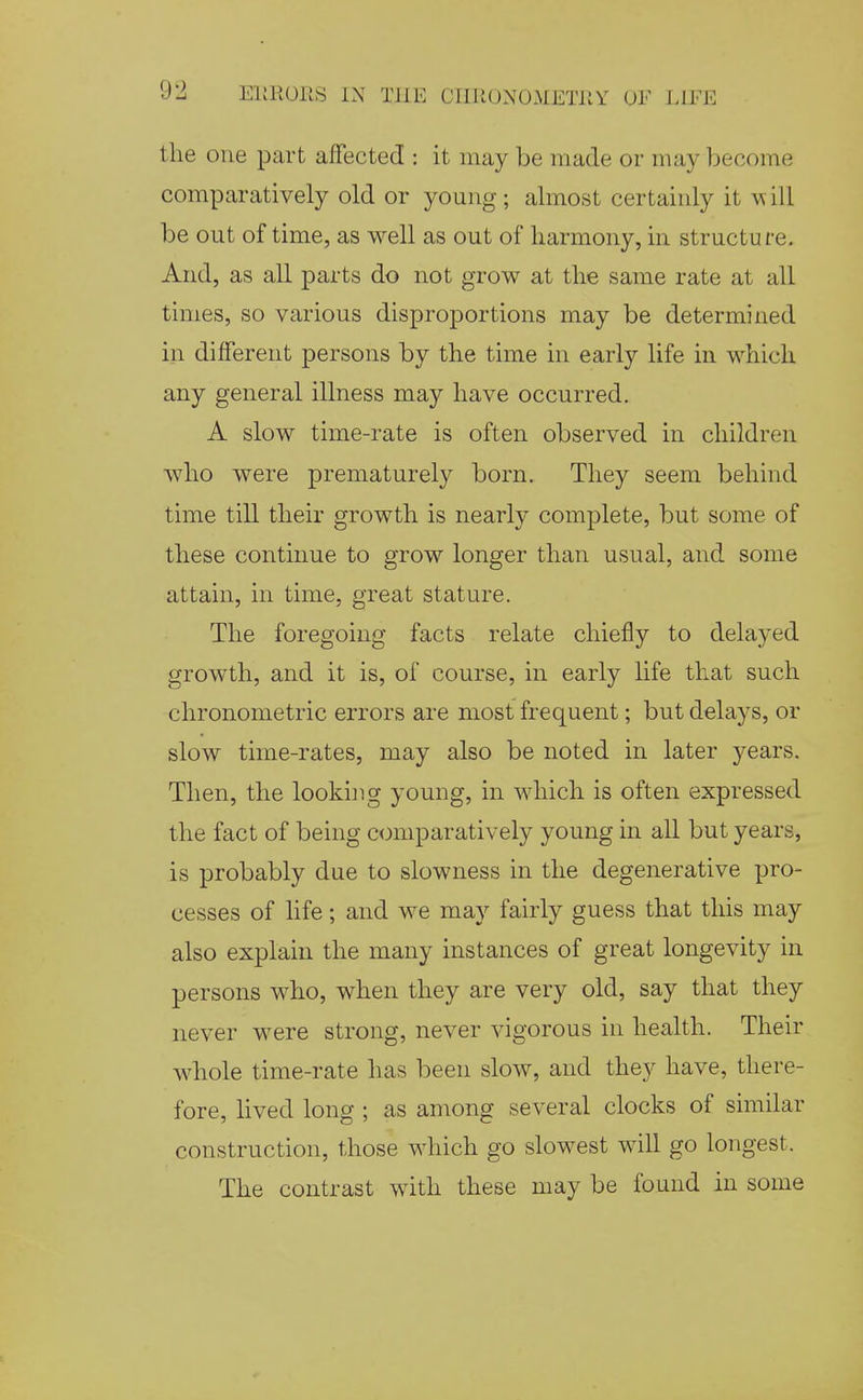 the one part affected : it may be made or may become comparatively old or young; almost certainly it A\ill be out of time, as well as out of harmony, in structu re. And, as all parts do not grow at the same rate at all times, so various disproportions may be determined in different persons by the time in early life in which any general illness may have occurred. A slow time-rate is often observed in children who were prematurely born. They seem behind time till their growth is nearly complete, but some of these continue to grow longer than usual, and some attain, in time, great stature. The foregoing facts relate chiefly to delayed growth, and it is, of course, in early life that such chronometric errors are most frequent; but delays, or slow time-rates, may also be noted in later years. Then, the looking young, in which is often expressed the fact of being comparatively young in all but years, is probably due to slowness in the degenerative pro- cesses of life; and we may fairly guess that this may also explain the many instances of great longevity in persons who, when they are very old, say that they never were strong, never vigorous in health. Their whole time-rate has been slow, and they have, there- fore, lived long ; as among several clocks of similar construction, those which go slowest will go longest. The contrast with these may be found in some